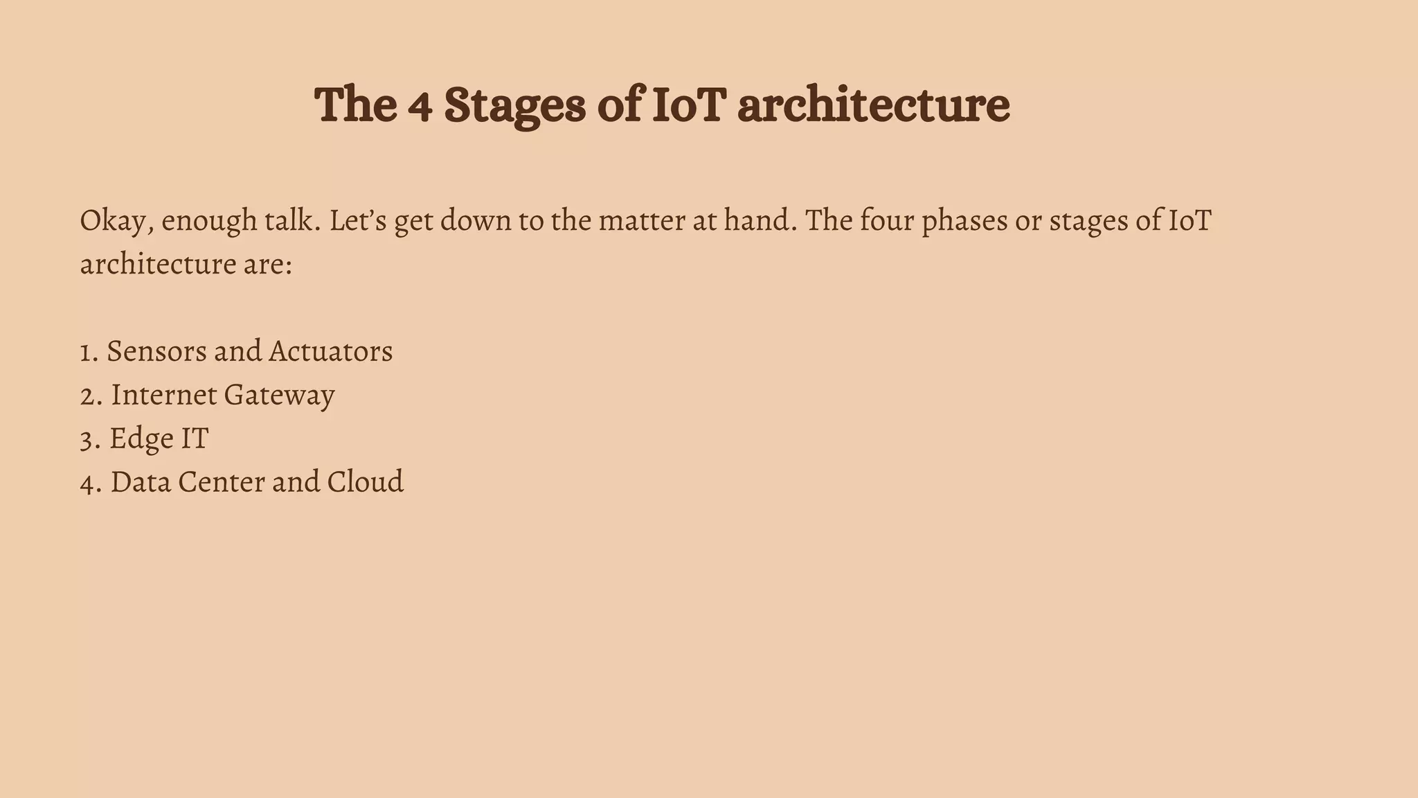 Okay, enough talk. Let’s get down to the matter at hand. The four phases or stages of IoT
architecture are:
1. Sensors and Actuators
2. Internet Gateway
3. Edge IT
4. Data Center and Cloud
The 4 Stages of IoT architecture
 