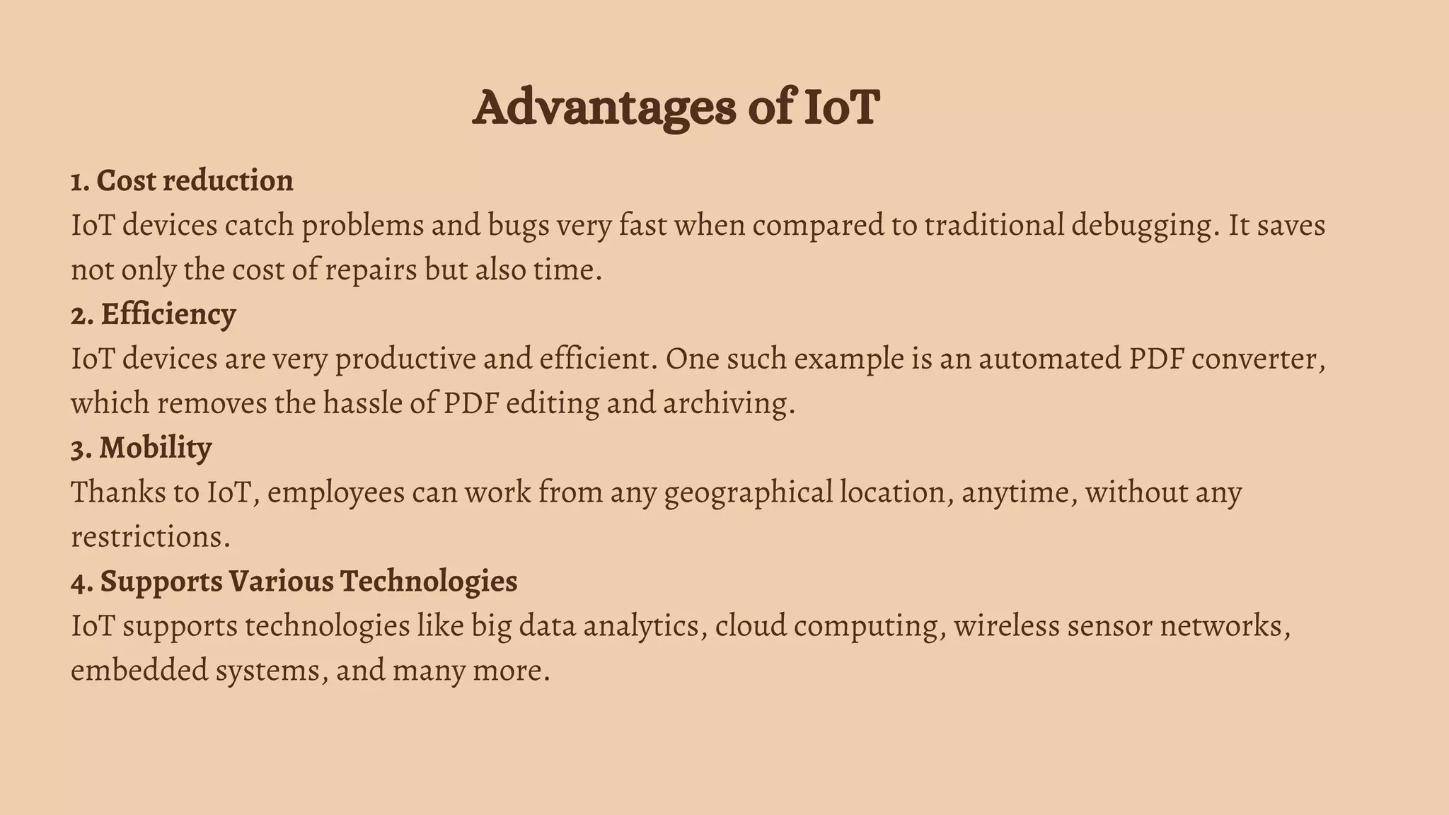1. Cost reduction
IoT devices catch problems and bugs very fast when compared to traditional debugging. It saves
not only the cost of repairs but also time.
2. Efficiency
IoT devices are very productive and efficient. One such example is an automated PDF converter,
which removes the hassle of PDF editing and archiving.
3. Mobility
Thanks to IoT, employees can work from any geographical location, anytime, without any
restrictions.
4. Supports Various Technologies
IoT supports technologies like big data analytics, cloud computing, wireless sensor networks,
embedded systems, and many more.
Advantages of IoT
 