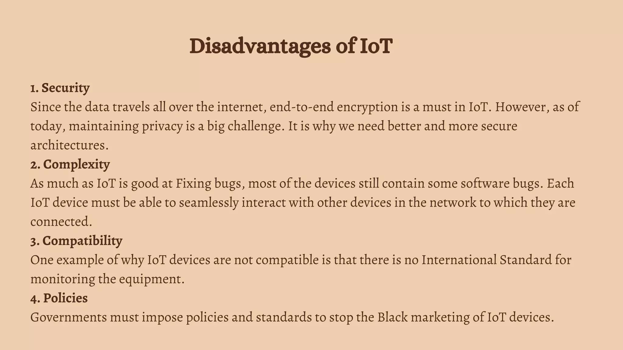 1. Security
Since the data travels all over the internet, end-to-end encryption is a must in IoT. However, as of
today, maintaining privacy is a big challenge. It is why we need better and more secure
architectures.
2. Complexity
As much as IoT is good at Fixing bugs, most of the devices still contain some software bugs. Each
IoT device must be able to seamlessly interact with other devices in the network to which they are
connected.
3. Compatibility
One example of why IoT devices are not compatible is that there is no International Standard for
monitoring the equipment.
4. Policies
Governments must impose policies and standards to stop the Black marketing of IoT devices.
Disadvantages of IoT
 