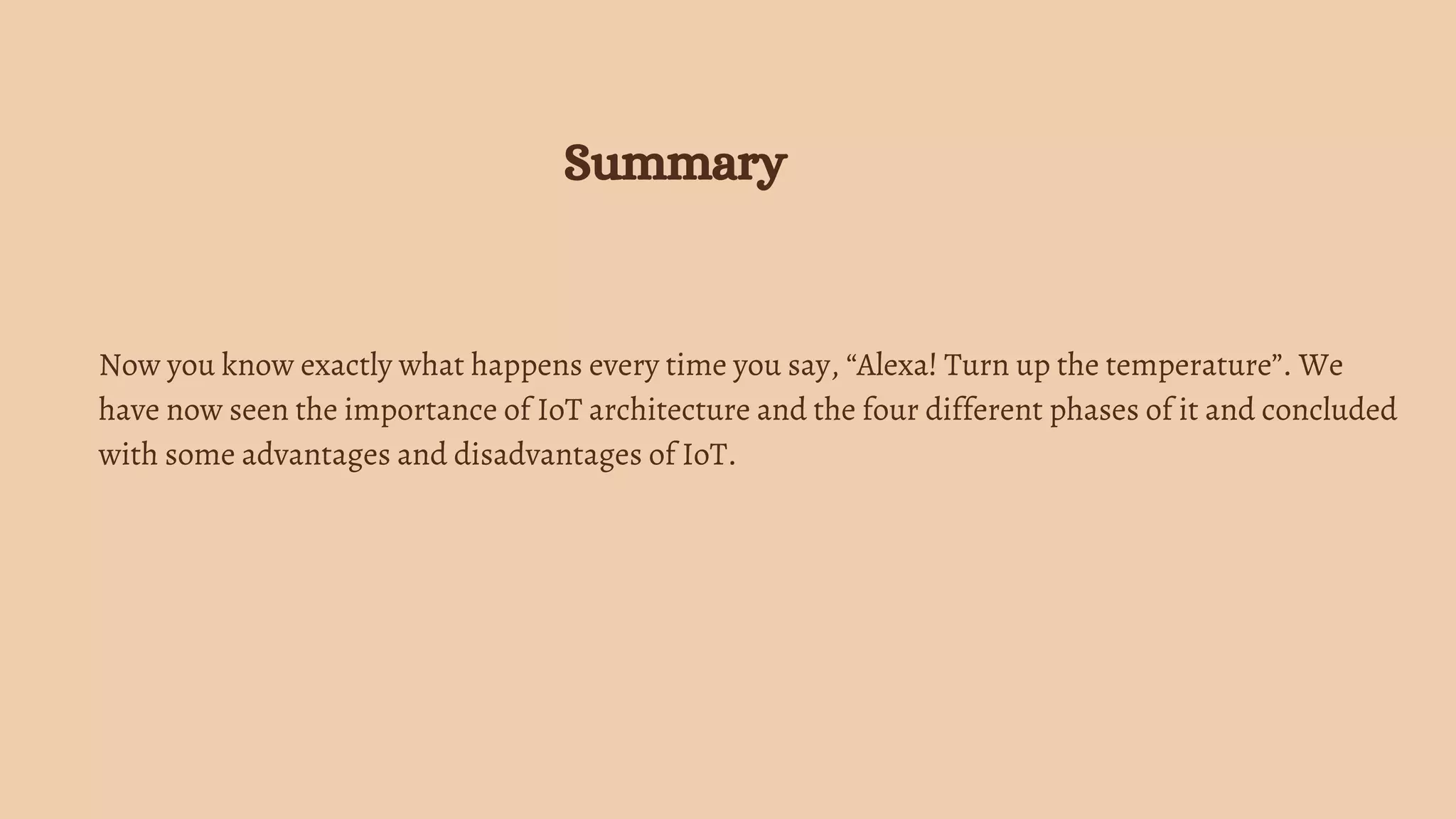 Now you know exactly what happens every time you say, “Alexa! Turn up the temperature”. We
have now seen the importance of IoT architecture and the four different phases of it and concluded
with some advantages and disadvantages of IoT.
Summary
 