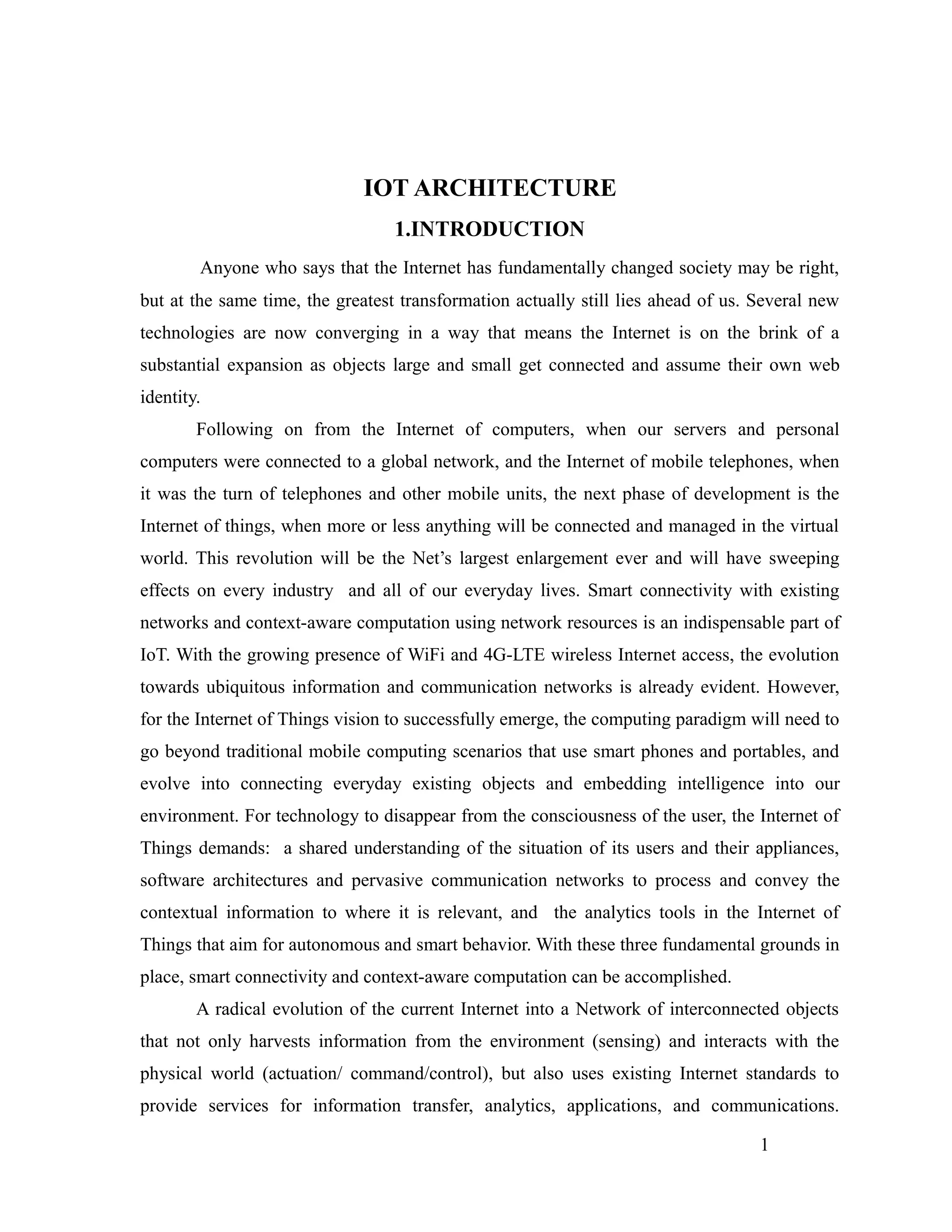 IOT ARCHITECTURE
1.INTRODUCTION
Anyone who says that the Internet has fundamentally changed society may be right,
but at the same time, the greatest transformation actually still lies ahead of us. Several new
technologies are now converging in a way that means the Internet is on the brink of a
substantial expansion as objects large and small get connected and assume their own web
identity.
Following on from the Internet of computers, when our servers and personal
computers were connected to a global network, and the Internet of mobile telephones, when
it was the turn of telephones and other mobile units, the next phase of development is the
Internet of things, when more or less anything will be connected and managed in the virtual
world. This revolution will be the Net’s largest enlargement ever and will have sweeping
effects on every industry and all of our everyday lives. Smart connectivity with existing
networks and context-aware computation using network resources is an indispensable part of
IoT. With the growing presence of WiFi and 4G-LTE wireless Internet access, the evolution
towards ubiquitous information and communication networks is already evident. However,
for the Internet of Things vision to successfully emerge, the computing paradigm will need to
go beyond traditional mobile computing scenarios that use smart phones and portables, and
evolve into connecting everyday existing objects and embedding intelligence into our
environment. For technology to disappear from the consciousness of the user, the Internet of
Things demands: a shared understanding of the situation of its users and their appliances,
software architectures and pervasive communication networks to process and convey the
contextual information to where it is relevant, and the analytics tools in the Internet of
Things that aim for autonomous and smart behavior. With these three fundamental grounds in
place, smart connectivity and context-aware computation can be accomplished.
A radical evolution of the current Internet into a Network of interconnected objects
that not only harvests information from the environment (sensing) and interacts with the
physical world (actuation/ command/control), but also uses existing Internet standards to
provide services for information transfer, analytics, applications, and communications.
1
 