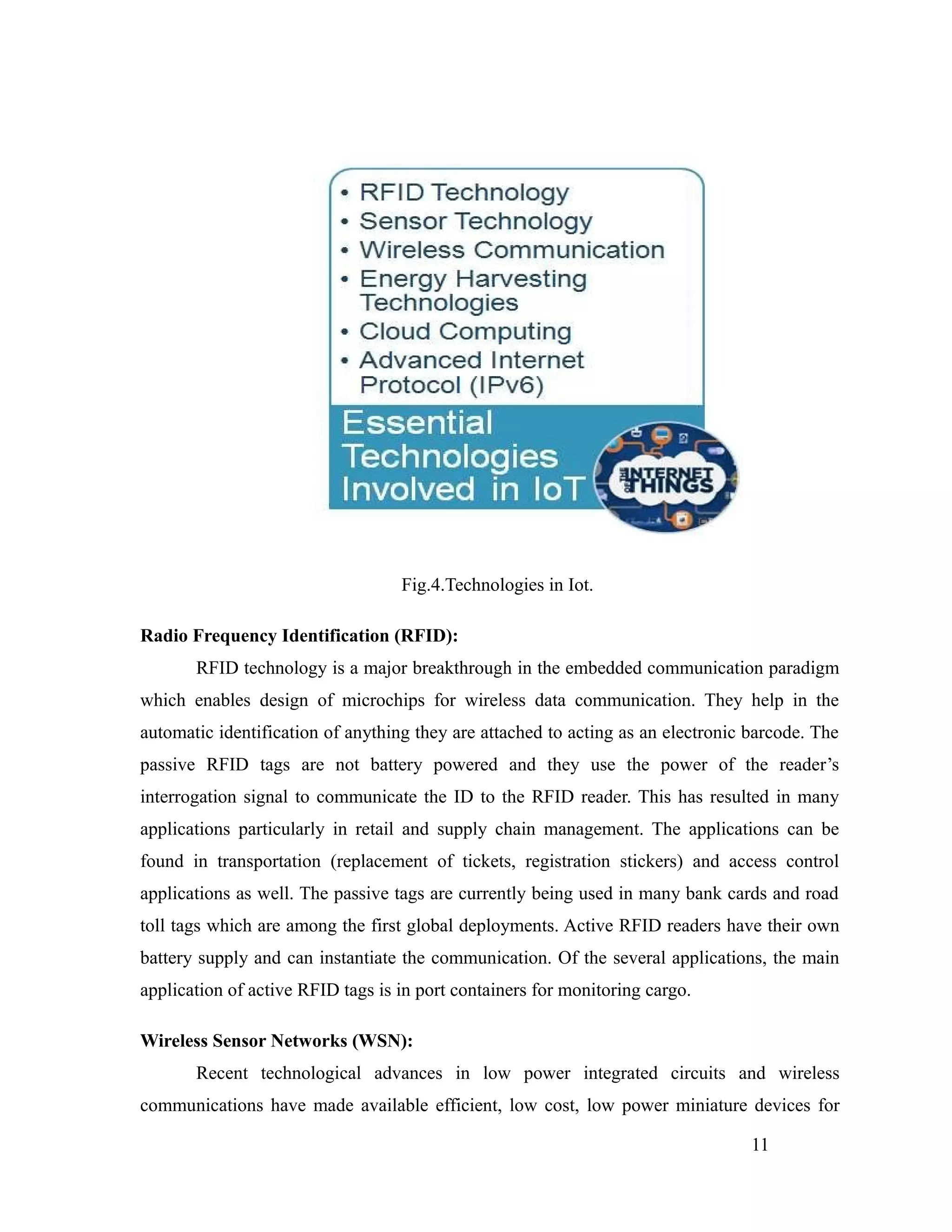 Fig.4.Technologies in Iot.
Radio Frequency Identification (RFID):
RFID technology is a major breakthrough in the embedded communication paradigm
which enables design of microchips for wireless data communication. They help in the
automatic identification of anything they are attached to acting as an electronic barcode. The
passive RFID tags are not battery powered and they use the power of the reader’s
interrogation signal to communicate the ID to the RFID reader. This has resulted in many
applications particularly in retail and supply chain management. The applications can be
found in transportation (replacement of tickets, registration stickers) and access control
applications as well. The passive tags are currently being used in many bank cards and road
toll tags which are among the first global deployments. Active RFID readers have their own
battery supply and can instantiate the communication. Of the several applications, the main
application of active RFID tags is in port containers for monitoring cargo.
Wireless Sensor Networks (WSN):
Recent technological advances in low power integrated circuits and wireless
communications have made available efficient, low cost, low power miniature devices for
11
 