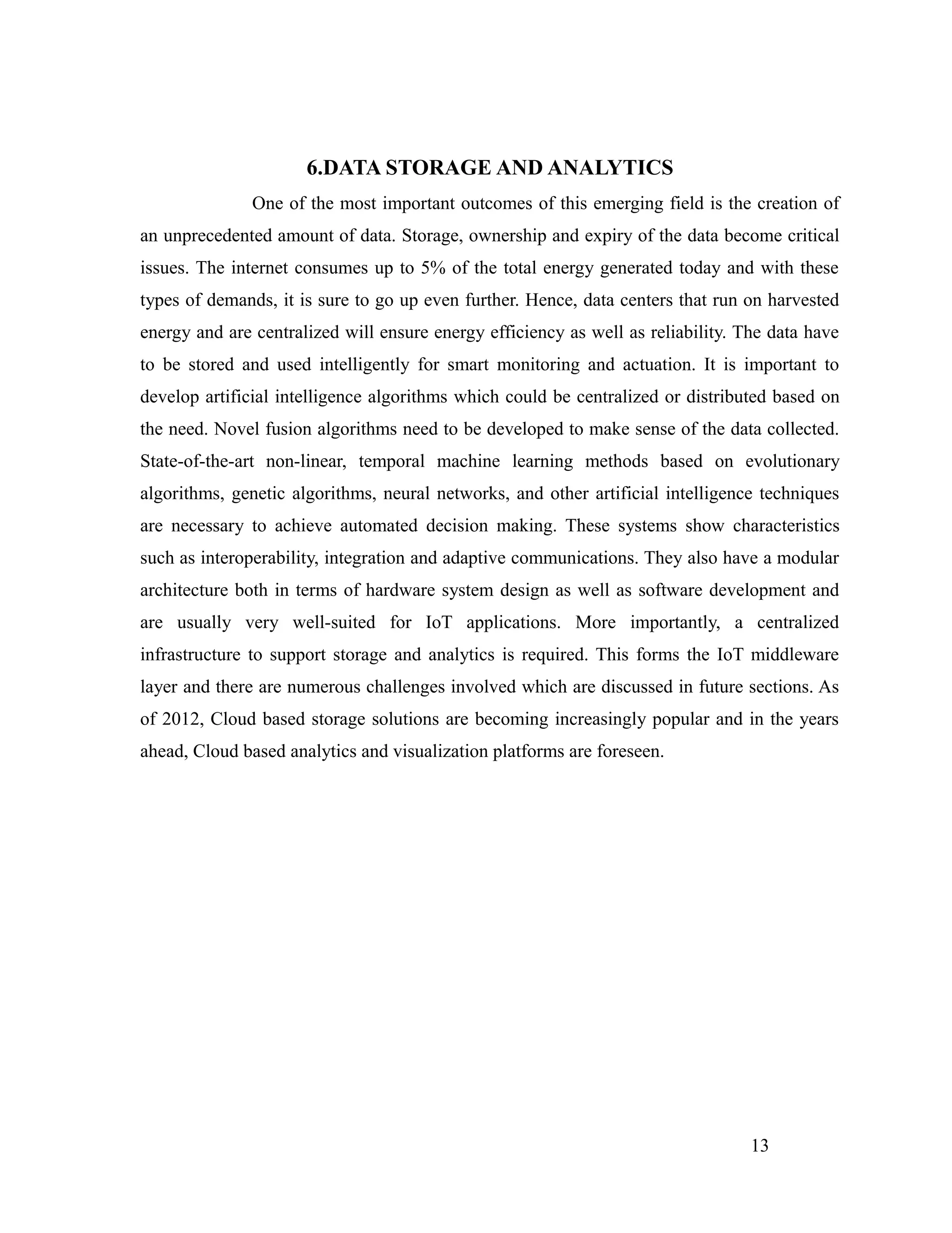6.DATA STORAGE AND ANALYTICS
One of the most important outcomes of this emerging field is the creation of
an unprecedented amount of data. Storage, ownership and expiry of the data become critical
issues. The internet consumes up to 5% of the total energy generated today and with these
types of demands, it is sure to go up even further. Hence, data centers that run on harvested
energy and are centralized will ensure energy efficiency as well as reliability. The data have
to be stored and used intelligently for smart monitoring and actuation. It is important to
develop artificial intelligence algorithms which could be centralized or distributed based on
the need. Novel fusion algorithms need to be developed to make sense of the data collected.
State-of-the-art non-linear, temporal machine learning methods based on evolutionary
algorithms, genetic algorithms, neural networks, and other artificial intelligence techniques
are necessary to achieve automated decision making. These systems show characteristics
such as interoperability, integration and adaptive communications. They also have a modular
architecture both in terms of hardware system design as well as software development and
are usually very well-suited for IoT applications. More importantly, a centralized
infrastructure to support storage and analytics is required. This forms the IoT middleware
layer and there are numerous challenges involved which are discussed in future sections. As
of 2012, Cloud based storage solutions are becoming increasingly popular and in the years
ahead, Cloud based analytics and visualization platforms are foreseen.
13
 