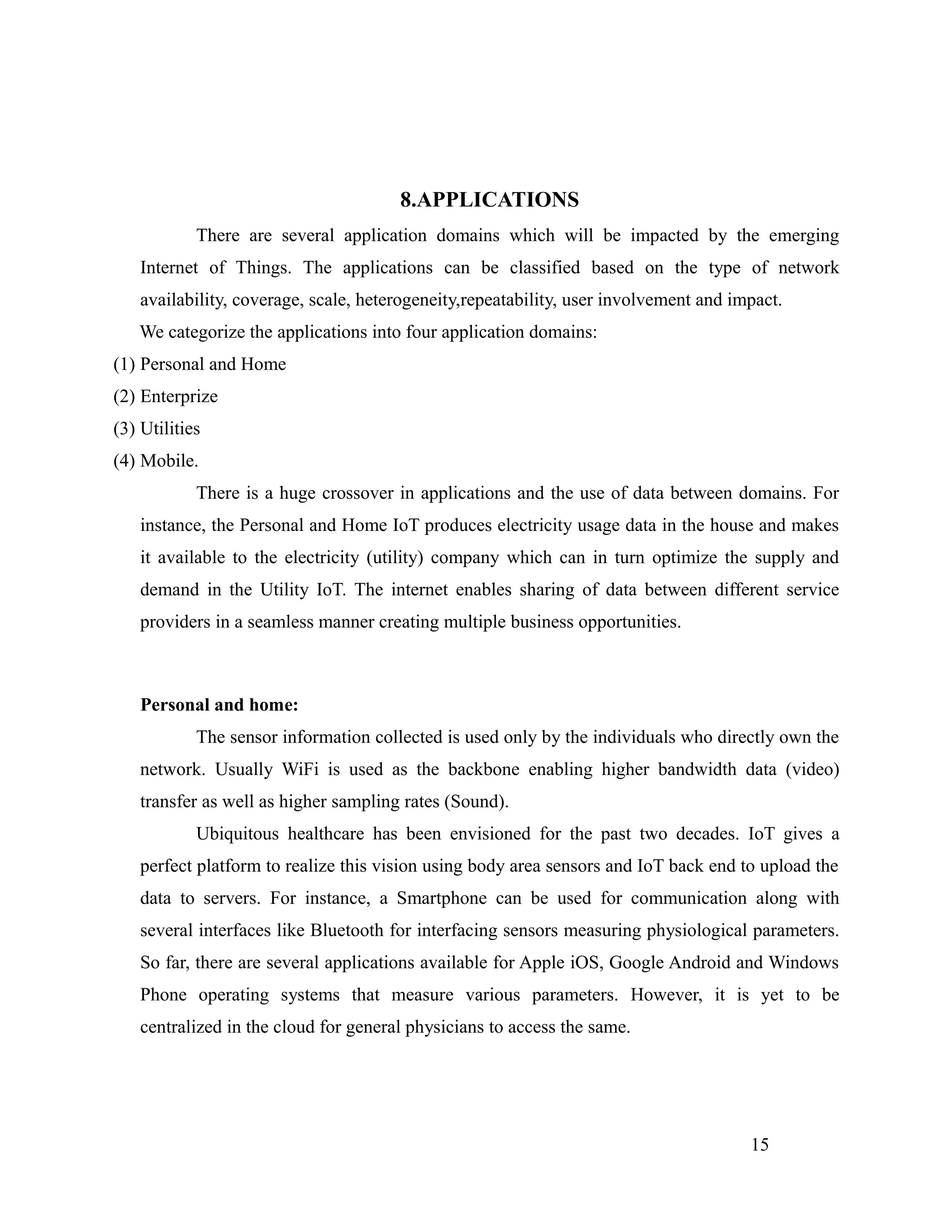 8.APPLICATIONS
There are several application domains which will be impacted by the emerging
Internet of Things. The applications can be classified based on the type of network
availability, coverage, scale, heterogeneity,repeatability, user involvement and impact.
We categorize the applications into four application domains:
(1) Personal and Home
(2) Enterprize
(3) Utilities
(4) Mobile.
There is a huge crossover in applications and the use of data between domains. For
instance, the Personal and Home IoT produces electricity usage data in the house and makes
it available to the electricity (utility) company which can in turn optimize the supply and
demand in the Utility IoT. The internet enables sharing of data between different service
providers in a seamless manner creating multiple business opportunities.
Personal and home:
The sensor information collected is used only by the individuals who directly own the
network. Usually WiFi is used as the backbone enabling higher bandwidth data (video)
transfer as well as higher sampling rates (Sound).
Ubiquitous healthcare has been envisioned for the past two decades. IoT gives a
perfect platform to realize this vision using body area sensors and IoT back end to upload the
data to servers. For instance, a Smartphone can be used for communication along with
several interfaces like Bluetooth for interfacing sensors measuring physiological parameters.
So far, there are several applications available for Apple iOS, Google Android and Windows
Phone operating systems that measure various parameters. However, it is yet to be
centralized in the cloud for general physicians to access the same.
15
 