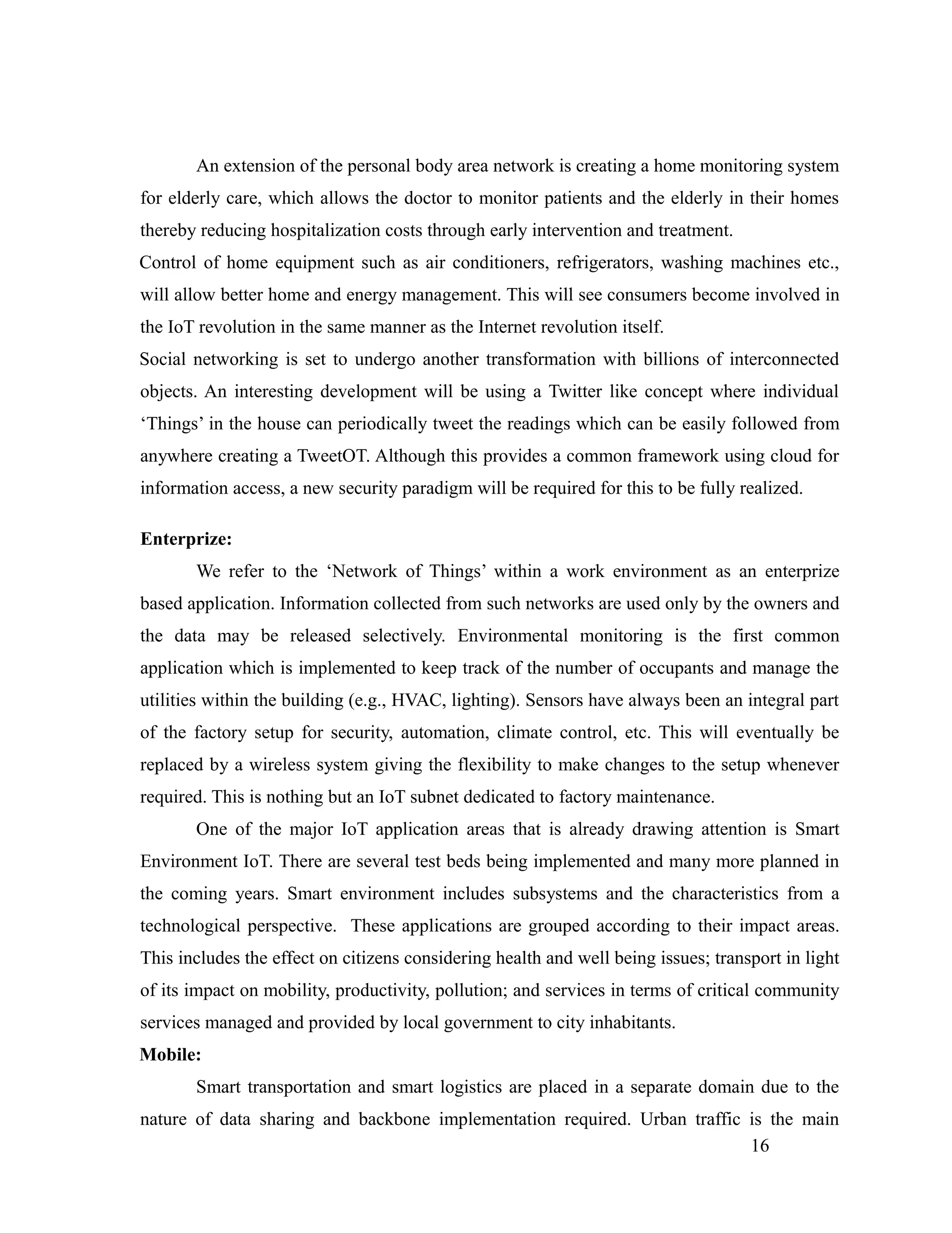 An extension of the personal body area network is creating a home monitoring system
for elderly care, which allows the doctor to monitor patients and the elderly in their homes
thereby reducing hospitalization costs through early intervention and treatment.
Control of home equipment such as air conditioners, refrigerators, washing machines etc.,
will allow better home and energy management. This will see consumers become involved in
the IoT revolution in the same manner as the Internet revolution itself.
Social networking is set to undergo another transformation with billions of interconnected
objects. An interesting development will be using a Twitter like concept where individual
‘Things’ in the house can periodically tweet the readings which can be easily followed from
anywhere creating a TweetOT. Although this provides a common framework using cloud for
information access, a new security paradigm will be required for this to be fully realized.
Enterprize:
We refer to the ‘Network of Things’ within a work environment as an enterprize
based application. Information collected from such networks are used only by the owners and
the data may be released selectively. Environmental monitoring is the first common
application which is implemented to keep track of the number of occupants and manage the
utilities within the building (e.g., HVAC, lighting). Sensors have always been an integral part
of the factory setup for security, automation, climate control, etc. This will eventually be
replaced by a wireless system giving the flexibility to make changes to the setup whenever
required. This is nothing but an IoT subnet dedicated to factory maintenance.
One of the major IoT application areas that is already drawing attention is Smart
Environment IoT. There are several test beds being implemented and many more planned in
the coming years. Smart environment includes subsystems and the characteristics from a
technological perspective. These applications are grouped according to their impact areas.
This includes the effect on citizens considering health and well being issues; transport in light
of its impact on mobility, productivity, pollution; and services in terms of critical community
services managed and provided by local government to city inhabitants.
Mobile:
Smart transportation and smart logistics are placed in a separate domain due to the
nature of data sharing and backbone implementation required. Urban traffic is the main
16
 