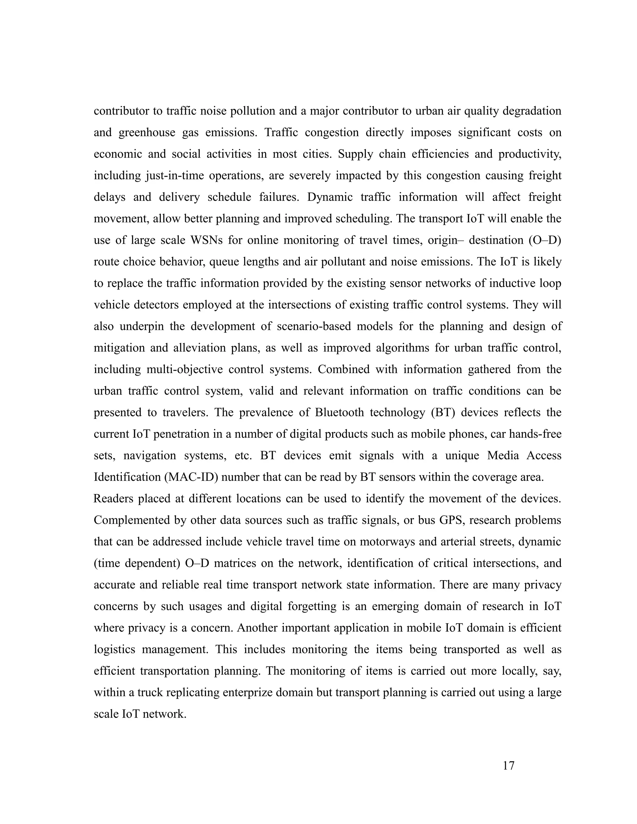 contributor to traffic noise pollution and a major contributor to urban air quality degradation
and greenhouse gas emissions. Traffic congestion directly imposes significant costs on
economic and social activities in most cities. Supply chain efficiencies and productivity,
including just-in-time operations, are severely impacted by this congestion causing freight
delays and delivery schedule failures. Dynamic traffic information will affect freight
movement, allow better planning and improved scheduling. The transport IoT will enable the
use of large scale WSNs for online monitoring of travel times, origin– destination (O–D)
route choice behavior, queue lengths and air pollutant and noise emissions. The IoT is likely
to replace the traffic information provided by the existing sensor networks of inductive loop
vehicle detectors employed at the intersections of existing traffic control systems. They will
also underpin the development of scenario-based models for the planning and design of
mitigation and alleviation plans, as well as improved algorithms for urban traffic control,
including multi-objective control systems. Combined with information gathered from the
urban traffic control system, valid and relevant information on traffic conditions can be
presented to travelers. The prevalence of Bluetooth technology (BT) devices reflects the
current IoT penetration in a number of digital products such as mobile phones, car hands-free
sets, navigation systems, etc. BT devices emit signals with a unique Media Access
Identification (MAC-ID) number that can be read by BT sensors within the coverage area.
Readers placed at different locations can be used to identify the movement of the devices.
Complemented by other data sources such as traffic signals, or bus GPS, research problems
that can be addressed include vehicle travel time on motorways and arterial streets, dynamic
(time dependent) O–D matrices on the network, identification of critical intersections, and
accurate and reliable real time transport network state information. There are many privacy
concerns by such usages and digital forgetting is an emerging domain of research in IoT
where privacy is a concern. Another important application in mobile IoT domain is efficient
logistics management. This includes monitoring the items being transported as well as
efficient transportation planning. The monitoring of items is carried out more locally, say,
within a truck replicating enterprize domain but transport planning is carried out using a large
scale IoT network.
17
 