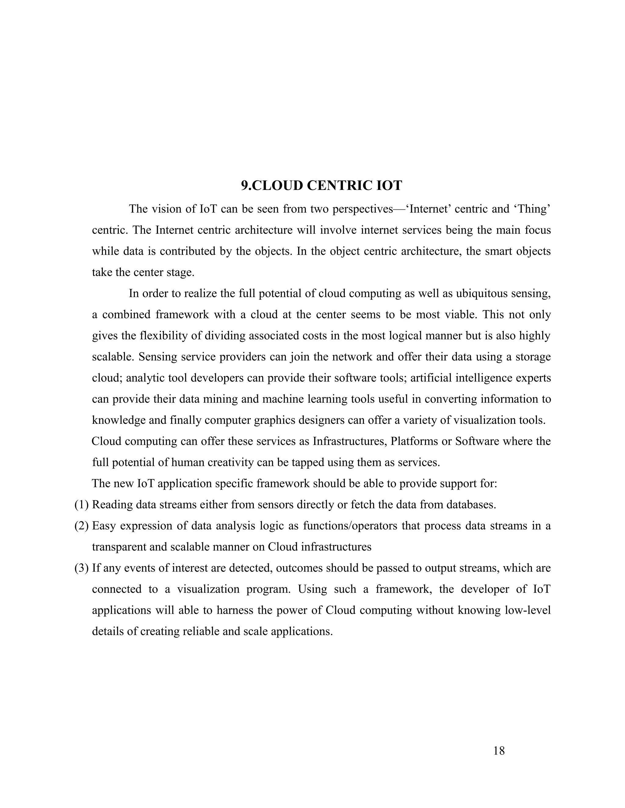 9.CLOUD CENTRIC IOT
The vision of IoT can be seen from two perspectives—‘Internet’ centric and ‘Thing’
centric. The Internet centric architecture will involve internet services being the main focus
while data is contributed by the objects. In the object centric architecture, the smart objects
take the center stage.
In order to realize the full potential of cloud computing as well as ubiquitous sensing,
a combined framework with a cloud at the center seems to be most viable. This not only
gives the flexibility of dividing associated costs in the most logical manner but is also highly
scalable. Sensing service providers can join the network and offer their data using a storage
cloud; analytic tool developers can provide their software tools; artificial intelligence experts
can provide their data mining and machine learning tools useful in converting information to
knowledge and finally computer graphics designers can offer a variety of visualization tools.
Cloud computing can offer these services as Infrastructures, Platforms or Software where the
full potential of human creativity can be tapped using them as services.
The new IoT application specific framework should be able to provide support for:
(1) Reading data streams either from sensors directly or fetch the data from databases.
(2) Easy expression of data analysis logic as functions/operators that process data streams in a
transparent and scalable manner on Cloud infrastructures
(3) If any events of interest are detected, outcomes should be passed to output streams, which are
connected to a visualization program. Using such a framework, the developer of IoT
applications will able to harness the power of Cloud computing without knowing low-level
details of creating reliable and scale applications.
18
 