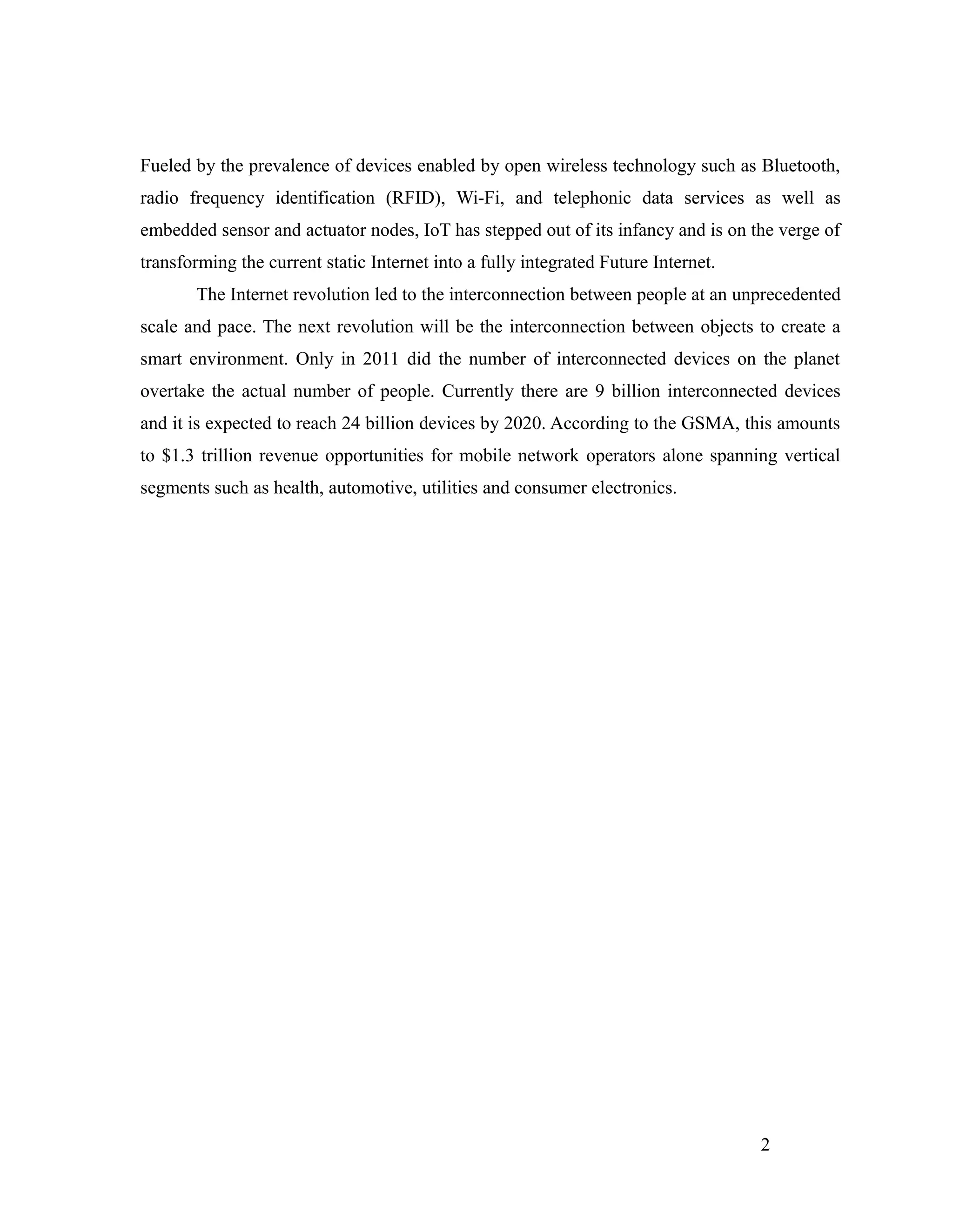 Fueled by the prevalence of devices enabled by open wireless technology such as Bluetooth,
radio frequency identification (RFID), Wi-Fi, and telephonic data services as well as
embedded sensor and actuator nodes, IoT has stepped out of its infancy and is on the verge of
transforming the current static Internet into a fully integrated Future Internet.
The Internet revolution led to the interconnection between people at an unprecedented
scale and pace. The next revolution will be the interconnection between objects to create a
smart environment. Only in 2011 did the number of interconnected devices on the planet
overtake the actual number of people. Currently there are 9 billion interconnected devices
and it is expected to reach 24 billion devices by 2020. According to the GSMA, this amounts
to $1.3 trillion revenue opportunities for mobile network operators alone spanning vertical
segments such as health, automotive, utilities and consumer electronics.
2
 