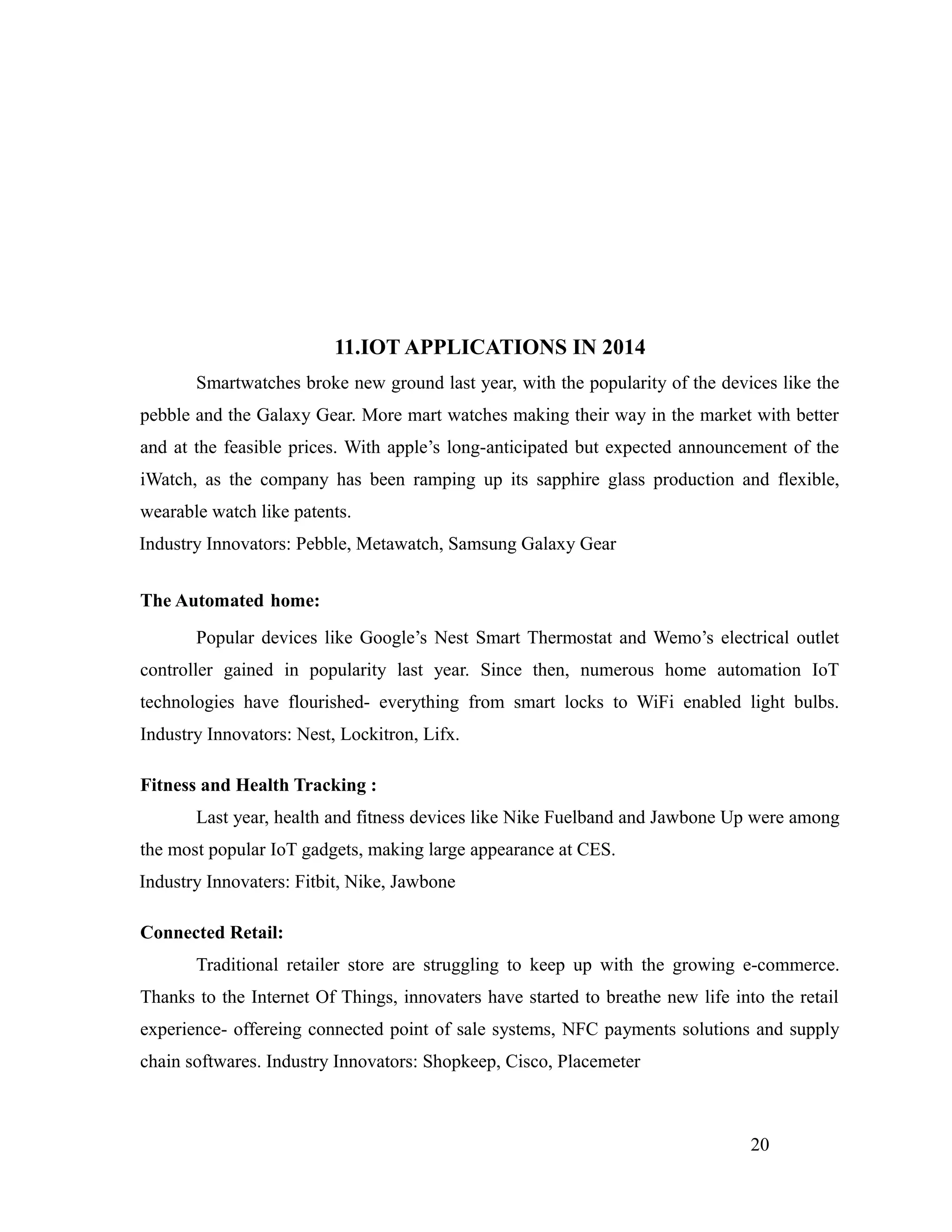 11.IOT APPLICATIONS IN 2014
Smartwatches broke new ground last year, with the popularity of the devices like the
pebble and the Galaxy Gear. More mart watches making their way in the market with better
and at the feasible prices. With apple’s long-anticipated but expected announcement of the
iWatch, as the company has been ramping up its sapphire glass production and flexible,
wearable watch like patents.
Industry Innovators: Pebble, Metawatch, Samsung Galaxy Gear
The Automated home:
Popular devices like Google’s Nest Smart Thermostat and Wemo’s electrical outlet
controller gained in popularity last year. Since then, numerous home automation IoT
technologies have flourished- everything from smart locks to WiFi enabled light bulbs.
Industry Innovators: Nest, Lockitron, Lifx.
Fitness and Health Tracking :
Last year, health and fitness devices like Nike Fuelband and Jawbone Up were among
the most popular IoT gadgets, making large appearance at CES.
Industry Innovaters: Fitbit, Nike, Jawbone
Connected Retail:
Traditional retailer store are struggling to keep up with the growing e-commerce.
Thanks to the Internet Of Things, innovaters have started to breathe new life into the retail
experience- offereing connected point of sale systems, NFC payments solutions and supply
chain softwares. Industry Innovators: Shopkeep, Cisco, Placemeter
20
 