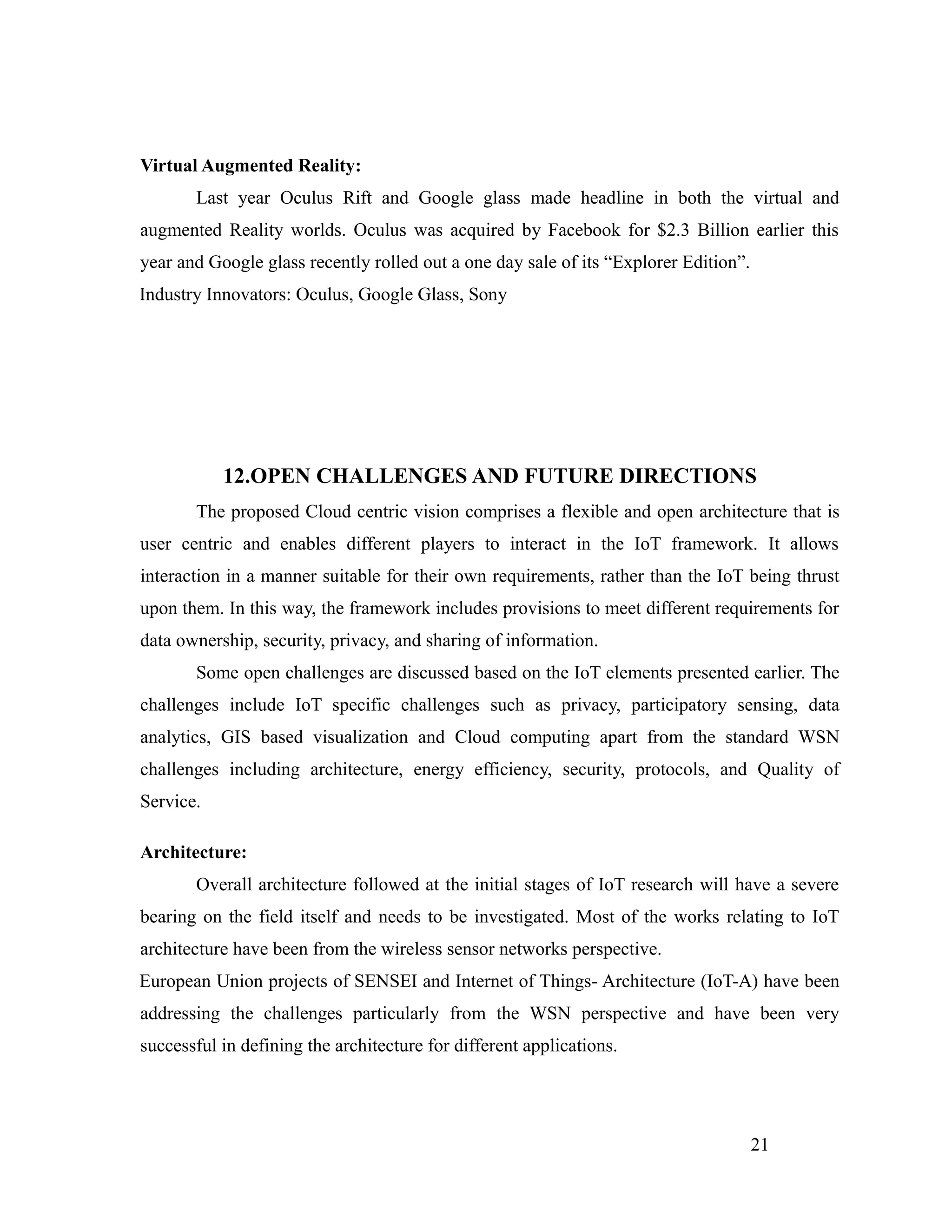 Virtual Augmented Reality:
Last year Oculus Rift and Google glass made headline in both the virtual and
augmented Reality worlds. Oculus was acquired by Facebook for $2.3 Billion earlier this
year and Google glass recently rolled out a one day sale of its “Explorer Edition”.
Industry Innovators: Oculus, Google Glass, Sony
12.OPEN CHALLENGES AND FUTURE DIRECTIONS
The proposed Cloud centric vision comprises a flexible and open architecture that is
user centric and enables different players to interact in the IoT framework. It allows
interaction in a manner suitable for their own requirements, rather than the IoT being thrust
upon them. In this way, the framework includes provisions to meet different requirements for
data ownership, security, privacy, and sharing of information.
Some open challenges are discussed based on the IoT elements presented earlier. The
challenges include IoT specific challenges such as privacy, participatory sensing, data
analytics, GIS based visualization and Cloud computing apart from the standard WSN
challenges including architecture, energy efficiency, security, protocols, and Quality of
Service.
Architecture:
Overall architecture followed at the initial stages of IoT research will have a severe
bearing on the field itself and needs to be investigated. Most of the works relating to IoT
architecture have been from the wireless sensor networks perspective.
European Union projects of SENSEI and Internet of Things- Architecture (IoT-A) have been
addressing the challenges particularly from the WSN perspective and have been very
successful in defining the architecture for different applications.
21
 