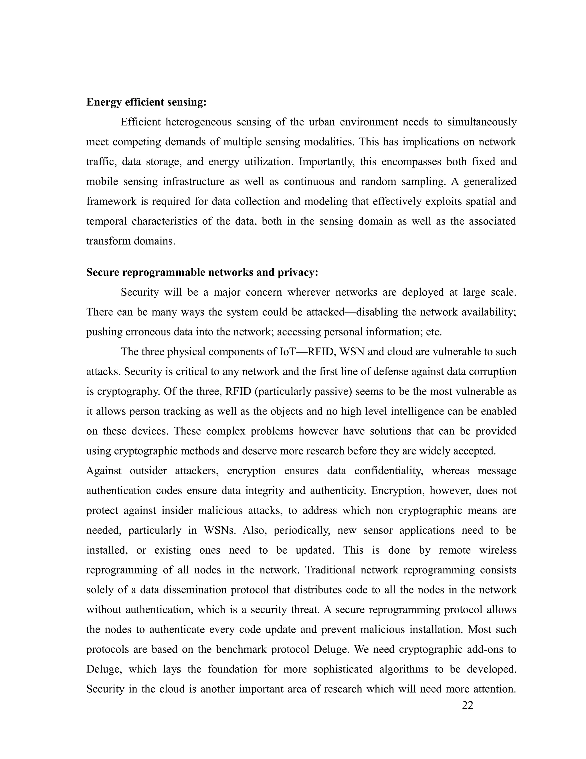 Energy efficient sensing:
Efficient heterogeneous sensing of the urban environment needs to simultaneously
meet competing demands of multiple sensing modalities. This has implications on network
traffic, data storage, and energy utilization. Importantly, this encompasses both fixed and
mobile sensing infrastructure as well as continuous and random sampling. A generalized
framework is required for data collection and modeling that effectively exploits spatial and
temporal characteristics of the data, both in the sensing domain as well as the associated
transform domains.
Secure reprogrammable networks and privacy:
Security will be a major concern wherever networks are deployed at large scale.
There can be many ways the system could be attacked—disabling the network availability;
pushing erroneous data into the network; accessing personal information; etc.
The three physical components of IoT—RFID, WSN and cloud are vulnerable to such
attacks. Security is critical to any network and the first line of defense against data corruption
is cryptography. Of the three, RFID (particularly passive) seems to be the most vulnerable as
it allows person tracking as well as the objects and no high level intelligence can be enabled
on these devices. These complex problems however have solutions that can be provided
using cryptographic methods and deserve more research before they are widely accepted.
Against outsider attackers, encryption ensures data confidentiality, whereas message
authentication codes ensure data integrity and authenticity. Encryption, however, does not
protect against insider malicious attacks, to address which non cryptographic means are
needed, particularly in WSNs. Also, periodically, new sensor applications need to be
installed, or existing ones need to be updated. This is done by remote wireless
reprogramming of all nodes in the network. Traditional network reprogramming consists
solely of a data dissemination protocol that distributes code to all the nodes in the network
without authentication, which is a security threat. A secure reprogramming protocol allows
the nodes to authenticate every code update and prevent malicious installation. Most such
protocols are based on the benchmark protocol Deluge. We need cryptographic add-ons to
Deluge, which lays the foundation for more sophisticated algorithms to be developed.
Security in the cloud is another important area of research which will need more attention.
22
 