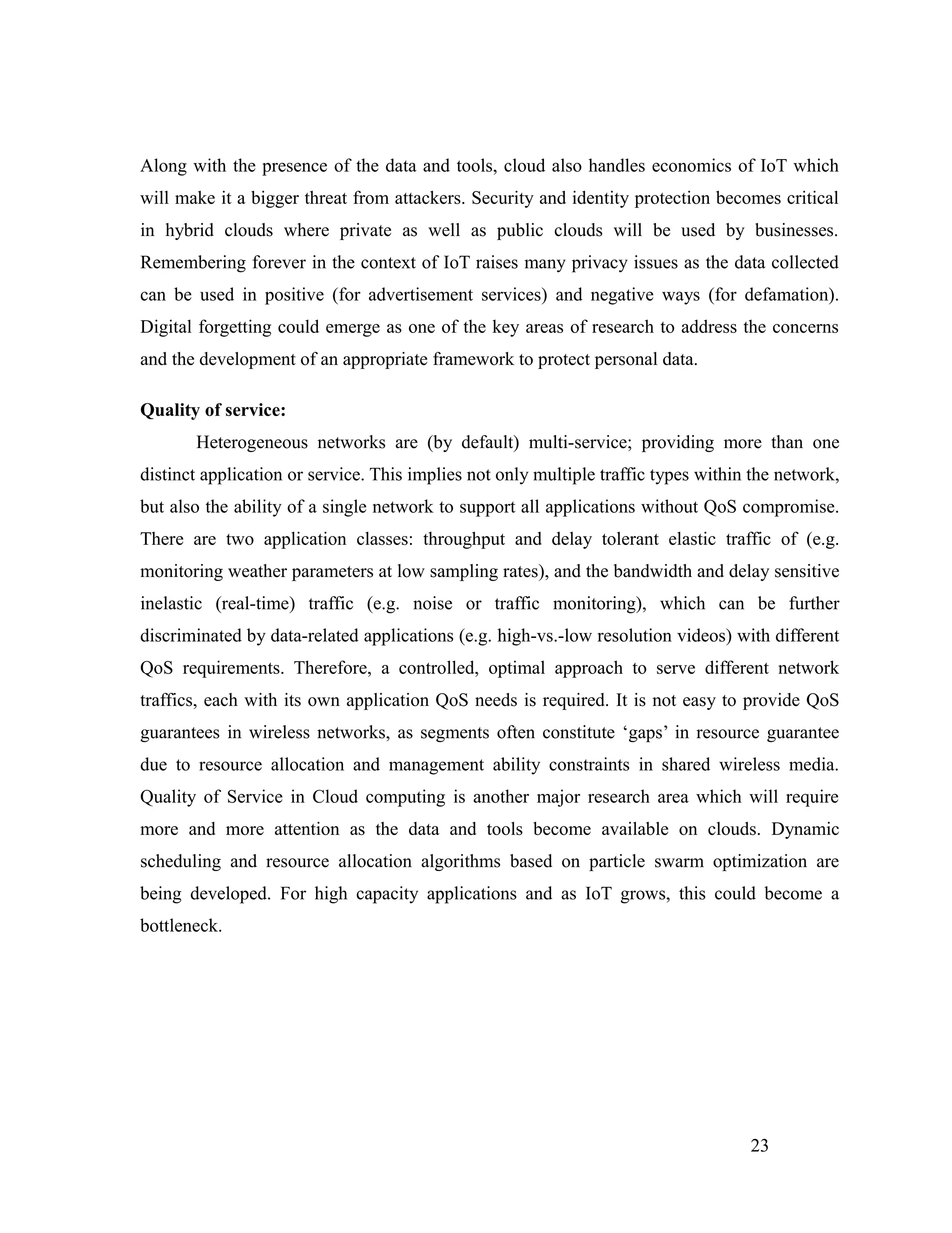Along with the presence of the data and tools, cloud also handles economics of IoT which
will make it a bigger threat from attackers. Security and identity protection becomes critical
in hybrid clouds where private as well as public clouds will be used by businesses.
Remembering forever in the context of IoT raises many privacy issues as the data collected
can be used in positive (for advertisement services) and negative ways (for defamation).
Digital forgetting could emerge as one of the key areas of research to address the concerns
and the development of an appropriate framework to protect personal data.
Quality of service:
Heterogeneous networks are (by default) multi-service; providing more than one
distinct application or service. This implies not only multiple traffic types within the network,
but also the ability of a single network to support all applications without QoS compromise.
There are two application classes: throughput and delay tolerant elastic traffic of (e.g.
monitoring weather parameters at low sampling rates), and the bandwidth and delay sensitive
inelastic (real-time) traffic (e.g. noise or traffic monitoring), which can be further
discriminated by data-related applications (e.g. high-vs.-low resolution videos) with different
QoS requirements. Therefore, a controlled, optimal approach to serve different network
traffics, each with its own application QoS needs is required. It is not easy to provide QoS
guarantees in wireless networks, as segments often constitute ‘gaps’ in resource guarantee
due to resource allocation and management ability constraints in shared wireless media.
Quality of Service in Cloud computing is another major research area which will require
more and more attention as the data and tools become available on clouds. Dynamic
scheduling and resource allocation algorithms based on particle swarm optimization are
being developed. For high capacity applications and as IoT grows, this could become a
bottleneck.
23
 