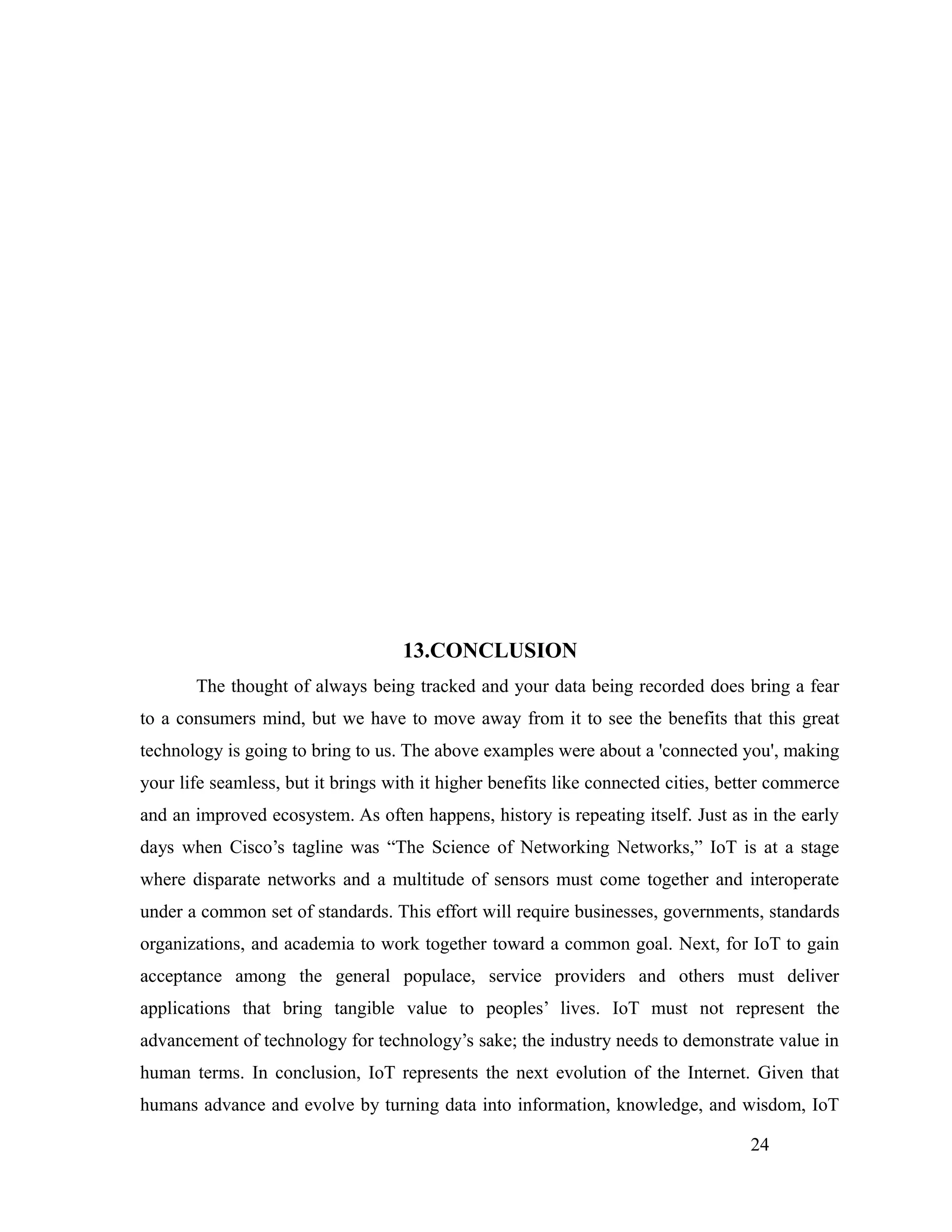 13.CONCLUSION
The thought of always being tracked and your data being recorded does bring a fear
to a consumers mind, but we have to move away from it to see the benefits that this great
technology is going to bring to us. The above examples were about a 'connected you', making
your life seamless, but it brings with it higher benefits like connected cities, better commerce
and an improved ecosystem. As often happens, history is repeating itself. Just as in the early
days when Cisco’s tagline was “The Science of Networking Networks,” IoT is at a stage
where disparate networks and a multitude of sensors must come together and interoperate
under a common set of standards. This effort will require businesses, governments, standards
organizations, and academia to work together toward a common goal. Next, for IoT to gain
acceptance among the general populace, service providers and others must deliver
applications that bring tangible value to peoples’ lives. IoT must not represent the
advancement of technology for technology’s sake; the industry needs to demonstrate value in
human terms. In conclusion, IoT represents the next evolution of the Internet. Given that
humans advance and evolve by turning data into information, knowledge, and wisdom, IoT
24
 
