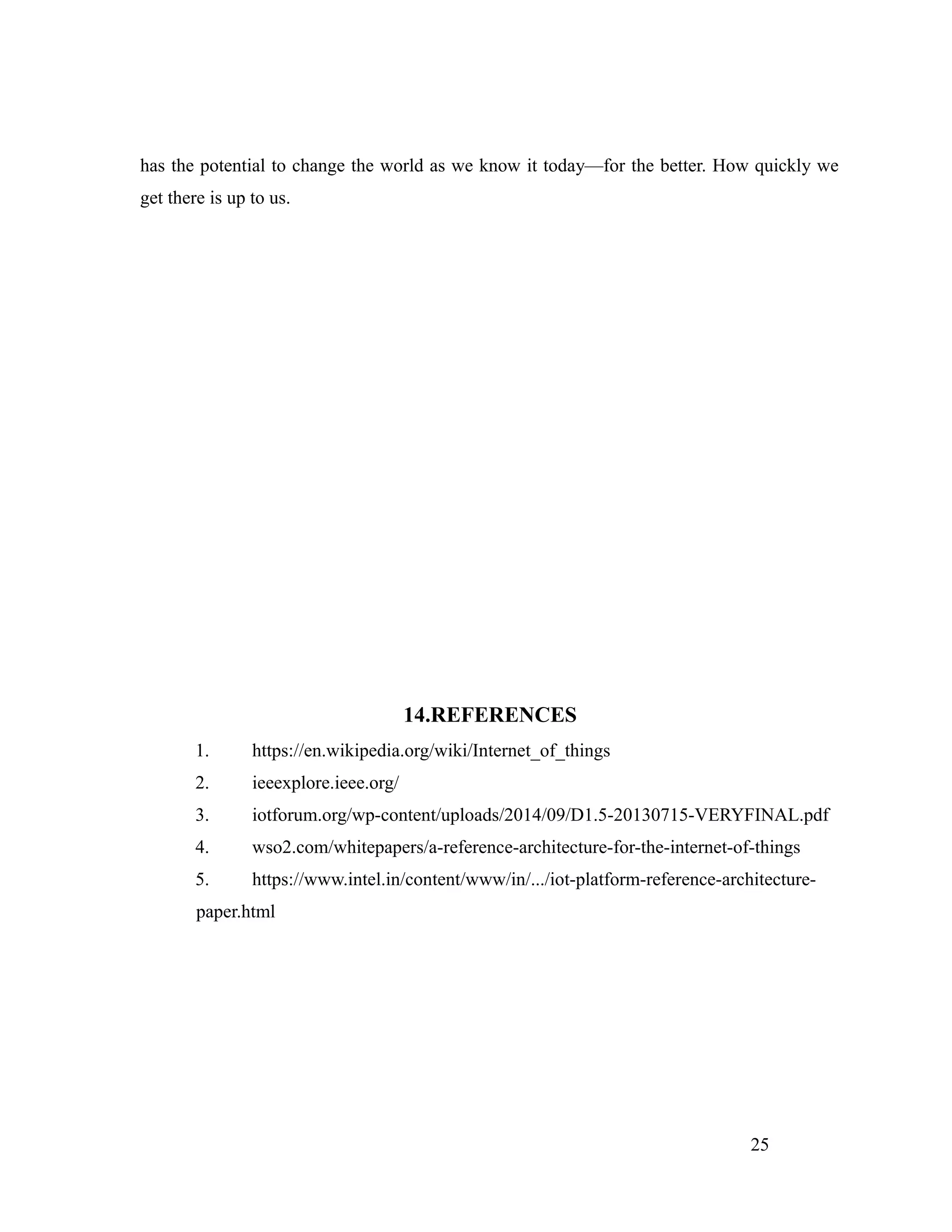 has the potential to change the world as we know it today—for the better. How quickly we
get there is up to us.
14.REFERENCES
1. https://en.wikipedia.org/wiki/Internet_of_things
2. ieeexplore.ieee.org/
3. iotforum.org/wp-content/uploads/2014/09/D1.5-20130715-VERYFINAL.pdf
4. wso2.com/whitepapers/a-reference-architecture-for-the-internet-of-things
5. https://www.intel.in/content/www/in/.../iot-platform-reference-architecture-
paper.html
25
 