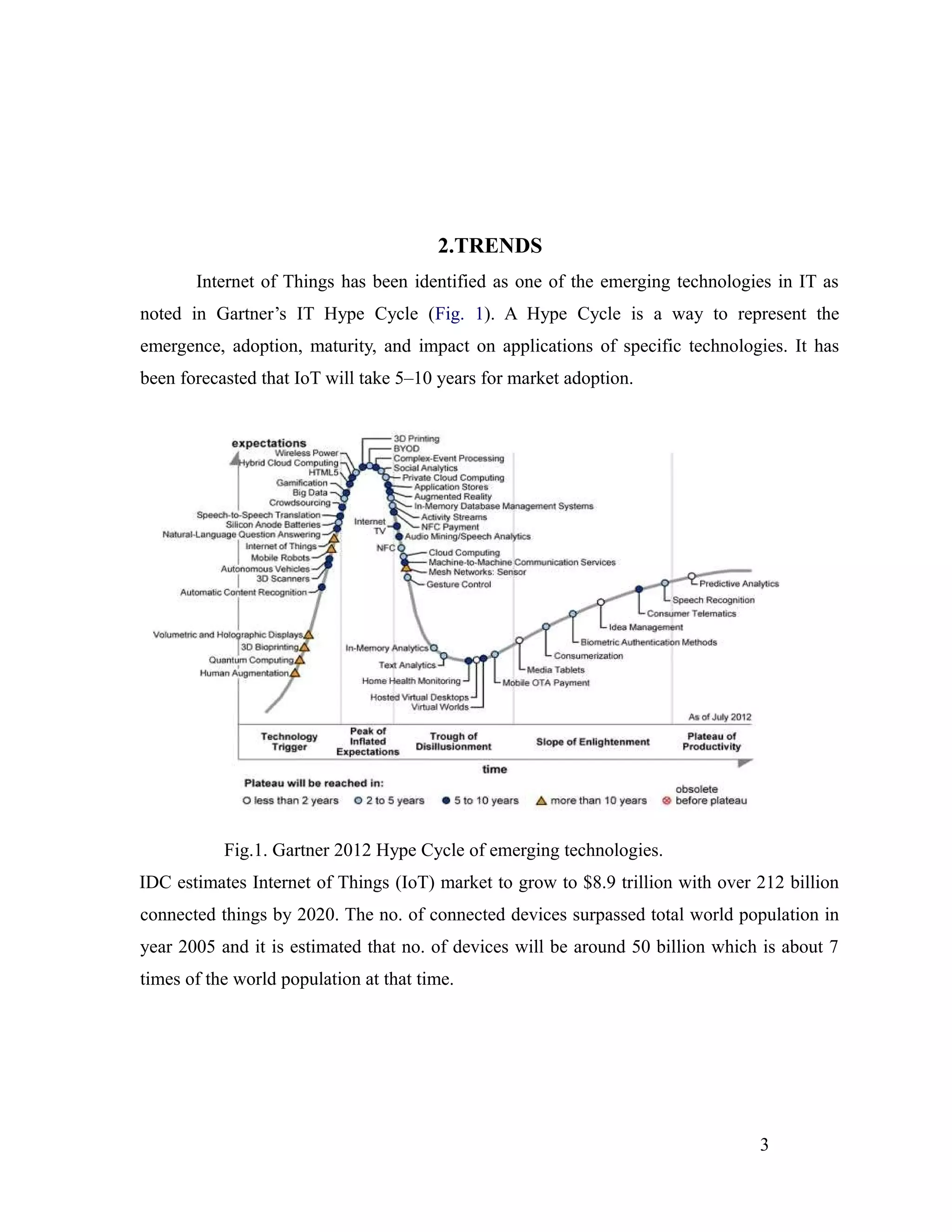 2.TRENDS
Internet of Things has been identified as one of the emerging technologies in IT as
noted in Gartner’s IT Hype Cycle (Fig. 1). A Hype Cycle is a way to represent the
emergence, adoption, maturity, and impact on applications of specific technologies. It has
been forecasted that IoT will take 5–10 years for market adoption.
Fig.1. Gartner 2012 Hype Cycle of emerging technologies.
IDC estimates Internet of Things (IoT) market to grow to $8.9 trillion with over 212 billion
connected things by 2020. The no. of connected devices surpassed total world population in
year 2005 and it is estimated that no. of devices will be around 50 billion which is about 7
times of the world population at that time.
3
 
