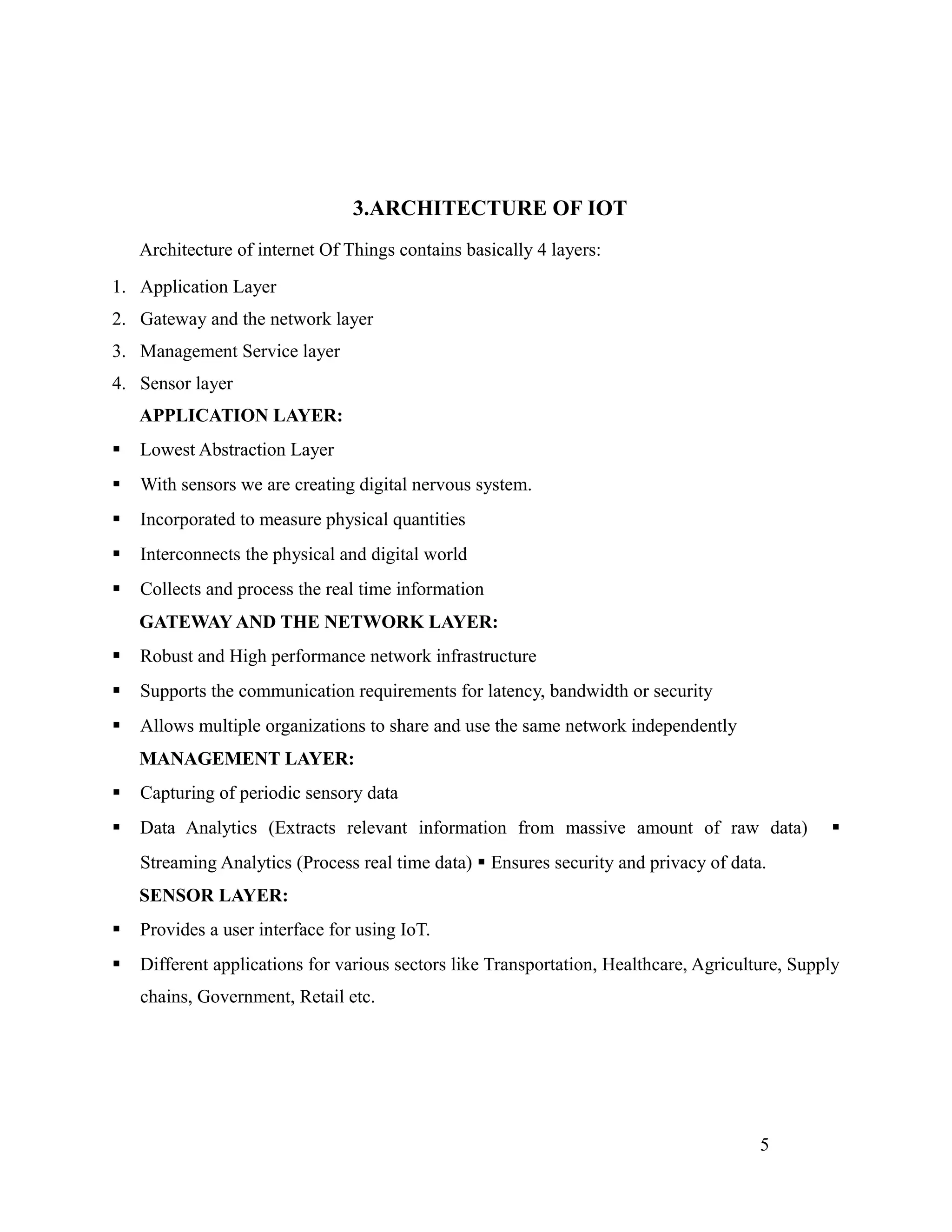 3.ARCHITECTURE OF IOT
Architecture of internet Of Things contains basically 4 layers:
1. Application Layer
2. Gateway and the network layer
3. Management Service layer
4. Sensor layer
APPLICATION LAYER:
 Lowest Abstraction Layer
 With sensors we are creating digital nervous system.
 Incorporated to measure physical quantities
 Interconnects the physical and digital world
 Collects and process the real time information
GATEWAY AND THE NETWORK LAYER:
 Robust and High performance network infrastructure
 Supports the communication requirements for latency, bandwidth or security
 Allows multiple organizations to share and use the same network independently
MANAGEMENT LAYER:
 Capturing of periodic sensory data
 Data Analytics (Extracts relevant information from massive amount of raw data) 
Streaming Analytics (Process real time data)  Ensures security and privacy of data.
SENSOR LAYER:
 Provides a user interface for using IoT.
 Different applications for various sectors like Transportation, Healthcare, Agriculture, Supply
chains, Government, Retail etc.
5
 