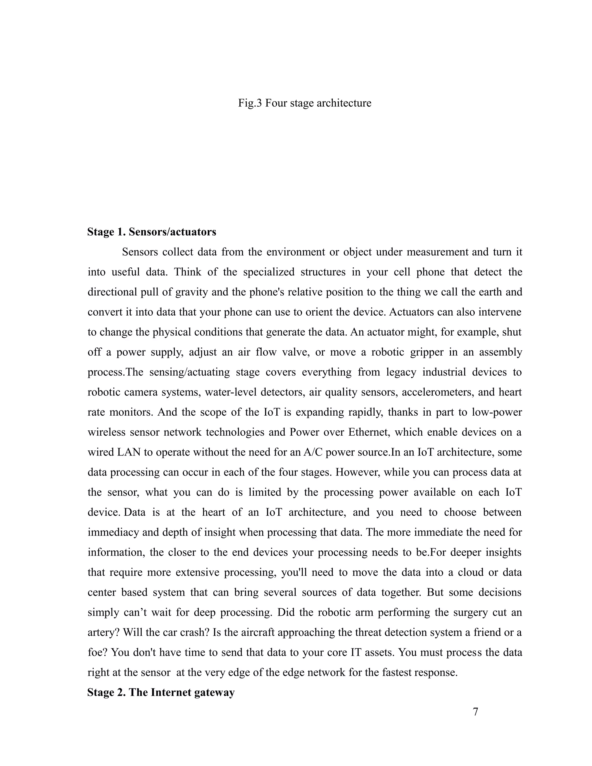 Fig.3 Four stage architecture
Stage 1. Sensors/actuators
Sensors collect data from the environment or object under measurement and turn it
into useful data. Think of the specialized structures in your cell phone that detect the
directional pull of gravity and the phone's relative position to the thing we call the earth and
convert it into data that your phone can use to orient the device. Actuators can also intervene
to change the physical conditions that generate the data. An actuator might, for example, shut
off a power supply, adjust an air flow valve, or move a robotic gripper in an assembly
process.The sensing/actuating stage covers everything from legacy industrial devices to
robotic camera systems, water-level detectors, air quality sensors, accelerometers, and heart
rate monitors. And the scope of the IoT is expanding rapidly, thanks in part to low-power
wireless sensor network technologies and Power over Ethernet, which enable devices on a
wired LAN to operate without the need for an A/C power source.In an IoT architecture, some
data processing can occur in each of the four stages. However, while you can process data at
the sensor, what you can do is limited by the processing power available on each IoT
device. Data is at the heart of an IoT architecture, and you need to choose between
immediacy and depth of insight when processing that data. The more immediate the need for
information, the closer to the end devices your processing needs to be.For deeper insights
that require more extensive processing, you'll need to move the data into a cloud or data
center based system that can bring several sources of data together. But some decisions
simply can’t wait for deep processing. Did the robotic arm performing the surgery cut an
artery? Will the car crash? Is the aircraft approaching the threat detection system a friend or a
foe? You don't have time to send that data to your core IT assets. You must process the data
right at the sensor at the very edge of the edge network for the fastest response.
Stage 2. The Internet gateway
7
 