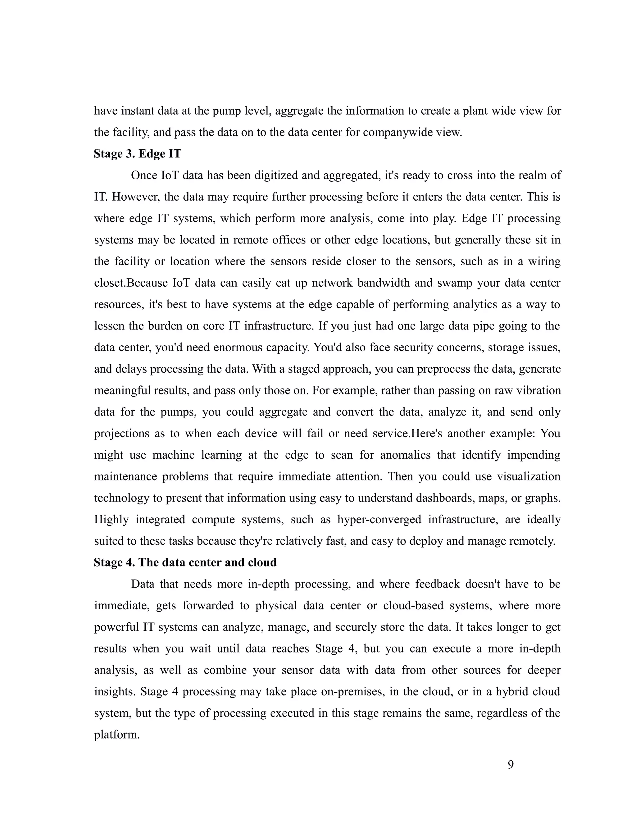 have instant data at the pump level, aggregate the information to create a plant wide view for
the facility, and pass the data on to the data center for companywide view.
Stage 3. Edge IT
Once IoT data has been digitized and aggregated, it's ready to cross into the realm of
IT. However, the data may require further processing before it enters the data center. This is
where edge IT systems, which perform more analysis, come into play. Edge IT processing
systems may be located in remote offices or other edge locations, but generally these sit in
the facility or location where the sensors reside closer to the sensors, such as in a wiring
closet.Because IoT data can easily eat up network bandwidth and swamp your data center
resources, it's best to have systems at the edge capable of performing analytics as a way to
lessen the burden on core IT infrastructure. If you just had one large data pipe going to the
data center, you'd need enormous capacity. You'd also face security concerns, storage issues,
and delays processing the data. With a staged approach, you can preprocess the data, generate
meaningful results, and pass only those on. For example, rather than passing on raw vibration
data for the pumps, you could aggregate and convert the data, analyze it, and send only
projections as to when each device will fail or need service.Here's another example: You
might use machine learning at the edge to scan for anomalies that identify impending
maintenance problems that require immediate attention. Then you could use visualization
technology to present that information using easy to understand dashboards, maps, or graphs.
Highly integrated compute systems, such as hyper-converged infrastructure, are ideally
suited to these tasks because they're relatively fast, and easy to deploy and manage remotely.
Stage 4. The data center and cloud
Data that needs more in-depth processing, and where feedback doesn't have to be
immediate, gets forwarded to physical data center or cloud-based systems, where more
powerful IT systems can analyze, manage, and securely store the data. It takes longer to get
results when you wait until data reaches Stage 4, but you can execute a more in-depth
analysis, as well as combine your sensor data with data from other sources for deeper
insights. Stage 4 processing may take place on-premises, in the cloud, or in a hybrid cloud
system, but the type of processing executed in this stage remains the same, regardless of the
platform.
9
 