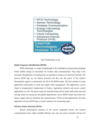 Fig.4.Technologies in Iot.
Radio Frequency Identification (RFID):
RFID technology is a major breakthrough in the embedded communication paradigm
which enables design of microchips for wireless data communication. They help in the
automatic identification of anything they are attached to acting as an electronic barcode. The
passive RFID tags are not battery powered and they use the power of the reader’s
interrogation signal to communicate the ID to the RFID reader. This has resulted in many
applications particularly in retail and supply chain management. The applications can be
found in transportation (replacement of tickets, registration stickers) and access control
applications as well. The passive tags are currently being used in many bank cards and road
toll tags which are among the first global deployments. Active RFID readers have their own
battery supply and can instantiate the communication. Of the several applications, the main
application of active RFID tags is in port containers for monitoring cargo.
Wireless Sensor Networks (WSN):
Recent technological advances in low power integrated circuits and wireless
communications have made available efficient, low cost, low power miniature devices for
11
 