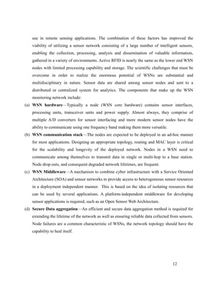 use in remote sensing applications. The combination of these factors has improved the
viability of utilizing a sensor network consisting of a large number of intelligent sensors,
enabling the collection, processing, analysis and dissemination of valuable information,
gathered in a variety of environments. Active RFID is nearly the same as the lower end WSN
nodes with limited processing capability and storage. The scientific challenges that must be
overcome in order to realize the enormous potential of WSNs are substantial and
multidisciplinary in nature. Sensor data are shared among sensor nodes and sent to a
distributed or centralized system for analytics. The components that make up the WSN
monitoring network include:
(a) WSN hardware—Typically a node (WSN core hardware) contains sensor interfaces,
processing units, transceiver units and power supply. Almost always, they comprise of
multiple A/D converters for sensor interfacing and more modern sensor nodes have the
ability to communicate using one frequency band making them more versatile.
(b) WSN communication stack—The nodes are expected to be deployed in an ad-hoc manner
for most applications. Designing an appropriate topology, routing and MAC layer is critical
for the scalability and longevity of the deployed network. Nodes in a WSN need to
communicate among themselves to transmit data in single or multi-hop to a base station.
Node drop outs, and consequent degraded network lifetimes, are frequent.
(c) WSN Middleware—A mechanism to combine cyber infrastructure with a Service Oriented
Architecture (SOA) and sensor networks to provide access to heterogeneous sensor resources
in a deployment independent manner. This is based on the idea of isolating resources that
can be used by several applications. A platform-independent middleware for developing
sensor applications is required, such as an Open Sensor Web Architecture.
(d) Secure Data aggregation—An efficient and secure data aggregation method is required for
extending the lifetime of the network as well as ensuring reliable data collected from sensors.
Node failures are a common characteristic of WSNs, the network topology should have the
capability to heal itself.
12
 
