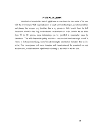 7.VISUALIZATION
Visualization is critical for an IoT application as this allows the interaction of the user
with the environment. With recent advances in touch screen technologies, use of smart tablets
and phones has become very intuitive. For a lay person to fully benefit from the IoT
revolution, attractive and easy to understand visualization has to be created. As we move
from 2D to 3D screens, more information can be provided in meaningful ways for
consumers. This will also enable policy makers to convert data into knowledge, which is
critical in fast decision making. Extraction of meaningful information from raw data is non-
trivial. This encompasses both event detection and visualization of the associated raw and
modeled data, with information represented according to the needs of the end-user.
14
 