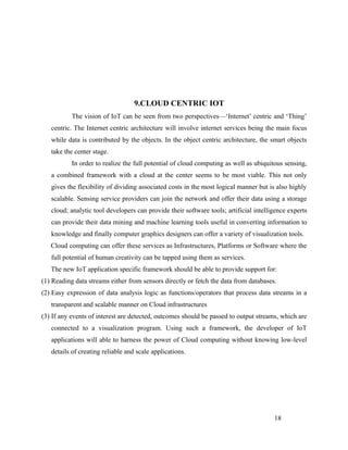 9.CLOUD CENTRIC IOT
The vision of IoT can be seen from two perspectives—‘Internet’ centric and ‘Thing’
centric. The Internet centric architecture will involve internet services being the main focus
while data is contributed by the objects. In the object centric architecture, the smart objects
take the center stage.
In order to realize the full potential of cloud computing as well as ubiquitous sensing,
a combined framework with a cloud at the center seems to be most viable. This not only
gives the flexibility of dividing associated costs in the most logical manner but is also highly
scalable. Sensing service providers can join the network and offer their data using a storage
cloud; analytic tool developers can provide their software tools; artificial intelligence experts
can provide their data mining and machine learning tools useful in converting information to
knowledge and finally computer graphics designers can offer a variety of visualization tools.
Cloud computing can offer these services as Infrastructures, Platforms or Software where the
full potential of human creativity can be tapped using them as services.
The new IoT application specific framework should be able to provide support for:
(1) Reading data streams either from sensors directly or fetch the data from databases.
(2) Easy expression of data analysis logic as functions/operators that process data streams in a
transparent and scalable manner on Cloud infrastructures
(3) If any events of interest are detected, outcomes should be passed to output streams, which are
connected to a visualization program. Using such a framework, the developer of IoT
applications will able to harness the power of Cloud computing without knowing low-level
details of creating reliable and scale applications.
18
 