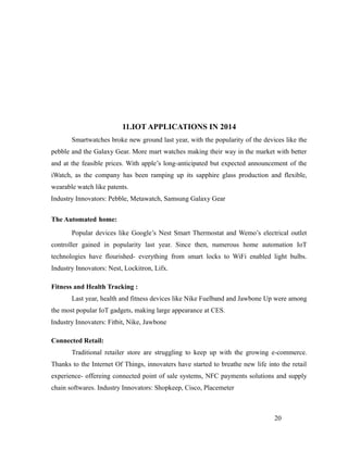 11.IOT APPLICATIONS IN 2014
Smartwatches broke new ground last year, with the popularity of the devices like the
pebble and the Galaxy Gear. More mart watches making their way in the market with better
and at the feasible prices. With apple’s long-anticipated but expected announcement of the
iWatch, as the company has been ramping up its sapphire glass production and flexible,
wearable watch like patents.
Industry Innovators: Pebble, Metawatch, Samsung Galaxy Gear
The Automated home:
Popular devices like Google’s Nest Smart Thermostat and Wemo’s electrical outlet
controller gained in popularity last year. Since then, numerous home automation IoT
technologies have flourished- everything from smart locks to WiFi enabled light bulbs.
Industry Innovators: Nest, Lockitron, Lifx.
Fitness and Health Tracking :
Last year, health and fitness devices like Nike Fuelband and Jawbone Up were among
the most popular IoT gadgets, making large appearance at CES.
Industry Innovaters: Fitbit, Nike, Jawbone
Connected Retail:
Traditional retailer store are struggling to keep up with the growing e-commerce.
Thanks to the Internet Of Things, innovaters have started to breathe new life into the retail
experience- offereing connected point of sale systems, NFC payments solutions and supply
chain softwares. Industry Innovators: Shopkeep, Cisco, Placemeter
20
 