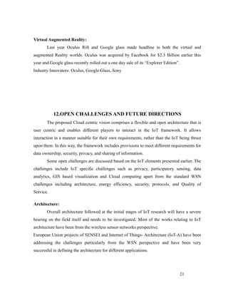 Virtual Augmented Reality:
Last year Oculus Rift and Google glass made headline in both the virtual and
augmented Reality worlds. Oculus was acquired by Facebook for $2.3 Billion earlier this
year and Google glass recently rolled out a one day sale of its “Explorer Edition”.
Industry Innovators: Oculus, Google Glass, Sony
12.OPEN CHALLENGES AND FUTURE DIRECTIONS
The proposed Cloud centric vision comprises a flexible and open architecture that is
user centric and enables different players to interact in the IoT framework. It allows
interaction in a manner suitable for their own requirements, rather than the IoT being thrust
upon them. In this way, the framework includes provisions to meet different requirements for
data ownership, security, privacy, and sharing of information.
Some open challenges are discussed based on the IoT elements presented earlier. The
challenges include IoT specific challenges such as privacy, participatory sensing, data
analytics, GIS based visualization and Cloud computing apart from the standard WSN
challenges including architecture, energy efficiency, security, protocols, and Quality of
Service.
Architecture:
Overall architecture followed at the initial stages of IoT research will have a severe
bearing on the field itself and needs to be investigated. Most of the works relating to IoT
architecture have been from the wireless sensor networks perspective.
European Union projects of SENSEI and Internet of Things- Architecture (IoT-A) have been
addressing the challenges particularly from the WSN perspective and have been very
successful in defining the architecture for different applications.
21
 
