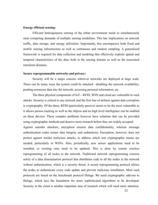 Energy efficient sensing:
Efficient heterogeneous sensing of the urban environment needs to simultaneously
meet competing demands of multiple sensing modalities. This has implications on network
traffic, data storage, and energy utilization. Importantly, this encompasses both fixed and
mobile sensing infrastructure as well as continuous and random sampling. A generalized
framework is required for data collection and modeling that effectively exploits spatial and
temporal characteristics of the data, both in the sensing domain as well as the associated
transform domains.
Secure reprogrammable networks and privacy:
Security will be a major concern wherever networks are deployed at large scale.
There can be many ways the system could be attacked—disabling the network availability;
pushing erroneous data into the network; accessing personal information; etc.
The three physical components of IoT—RFID, WSN and cloud are vulnerable to such
attacks. Security is critical to any network and the first line of defense against data corruption
is cryptography. Of the three, RFID (particularly passive) seems to be the most vulnerable as
it allows person tracking as well as the objects and no high level intelligence can be enabled
on these devices. These complex problems however have solutions that can be provided
using cryptographic methods and deserve more research before they are widely accepted.
Against outsider attackers, encryption ensures data confidentiality, whereas message
authentication codes ensure data integrity and authenticity. Encryption, however, does not
protect against insider malicious attacks, to address which non cryptographic means are
needed, particularly in WSNs. Also, periodically, new sensor applications need to be
installed, or existing ones need to be updated. This is done by remote wireless
reprogramming of all nodes in the network. Traditional network reprogramming consists
solely of a data dissemination protocol that distributes code to all the nodes in the network
without authentication, which is a security threat. A secure reprogramming protocol allows
the nodes to authenticate every code update and prevent malicious installation. Most such
protocols are based on the benchmark protocol Deluge. We need cryptographic add-ons to
Deluge, which lays the foundation for more sophisticated algorithms to be developed.
Security in the cloud is another important area of research which will need more attention.
22
 
