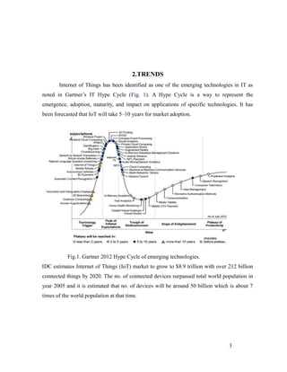 2.TRENDS
Internet of Things has been identified as one of the emerging technologies in IT as
noted in Gartner’s IT Hype Cycle (Fig. 1). A Hype Cycle is a way to represent the
emergence, adoption, maturity, and impact on applications of specific technologies. It has
been forecasted that IoT will take 5–10 years for market adoption.
Fig.1. Gartner 2012 Hype Cycle of emerging technologies.
IDC estimates Internet of Things (IoT) market to grow to $8.9 trillion with over 212 billion
connected things by 2020. The no. of connected devices surpassed total world population in
year 2005 and it is estimated that no. of devices will be around 50 billion which is about 7
times of the world population at that time.
3
 