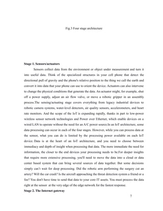 Fig.3 Four stage architecture
Stage 1. Sensors/actuators
Sensors collect data from the environment or object under measurement and turn it
into useful data. Think of the specialized structures in your cell phone that detect the
directional pull of gravity and the phone's relative position to the thing we call the earth and
convert it into data that your phone can use to orient the device. Actuators can also intervene
to change the physical conditions that generate the data. An actuator might, for example, shut
off a power supply, adjust an air flow valve, or move a robotic gripper in an assembly
process.The sensing/actuating stage covers everything from legacy industrial devices to
robotic camera systems, water-level detectors, air quality sensors, accelerometers, and heart
rate monitors. And the scope of the IoT is expanding rapidly, thanks in part to low-power
wireless sensor network technologies and Power over Ethernet, which enable devices on a
wired LAN to operate without the need for an A/C power source.In an IoT architecture, some
data processing can occur in each of the four stages. However, while you can process data at
the sensor, what you can do is limited by the processing power available on each IoT
device. Data is at the heart of an IoT architecture, and you need to choose between
immediacy and depth of insight when processing that data. The more immediate the need for
information, the closer to the end devices your processing needs to be.For deeper insights
that require more extensive processing, you'll need to move the data into a cloud or data
center based system that can bring several sources of data together. But some decisions
simply can’t wait for deep processing. Did the robotic arm performing the surgery cut an
artery? Will the car crash? Is the aircraft approaching the threat detection system a friend or a
foe? You don't have time to send that data to your core IT assets. You must process the data
right at the sensor at the very edge of the edge network for the fastest response.
Stage 2. The Internet gateway
7
 