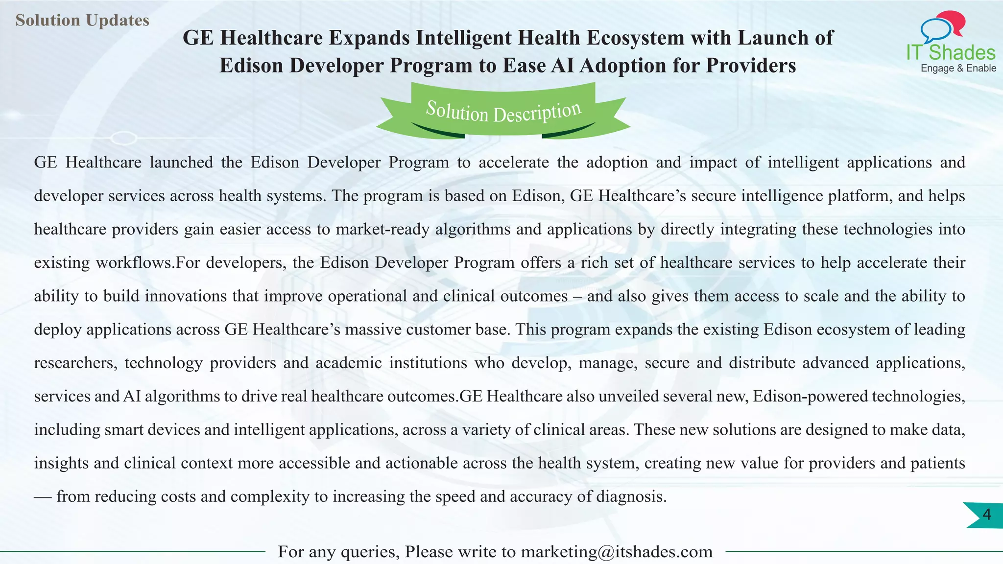 Lorem
ipsum dolor sit
amet, consectetuer
adipiscing elit, sed diam
nonummy
nib
Solution Updates
IT Shades
Engage & Enable
GE Healthcare Expands Intelligent Health Ecosystem with Launch of
Edison Developer Program to Ease AI Adoption for Providers
For any queries, Please write to marketing@itshades.com
4
Solution Description
GE Healthcare launched the Edison Developer Program to accelerate the adoption and impact of intelligent applications and
developer services across health systems. The program is based on Edison, GE Healthcare’s secure intelligence platform, and helps
healthcare providers gain easier access to market-ready algorithms and applications by directly integrating these technologies into
existing workflows.For developers, the Edison Developer Program offers a rich set of healthcare services to help accelerate their
ability to build innovations that improve operational and clinical outcomes – and also gives them access to scale and the ability to
deploy applications across GE Healthcare’s massive customer base. This program expands the existing Edison ecosystem of leading
researchers, technology providers and academic institutions who develop, manage, secure and distribute advanced applications,
services and AI algorithms to drive real healthcare outcomes.GE Healthcare also unveiled several new, Edison-powered technologies,
including smart devices and intelligent applications, across a variety of clinical areas. These new solutions are designed to make data,
insights and clinical context more accessible and actionable across the health system, creating new value for providers and patients
— from reducing costs and complexity to increasing the speed and accuracy of diagnosis.
 