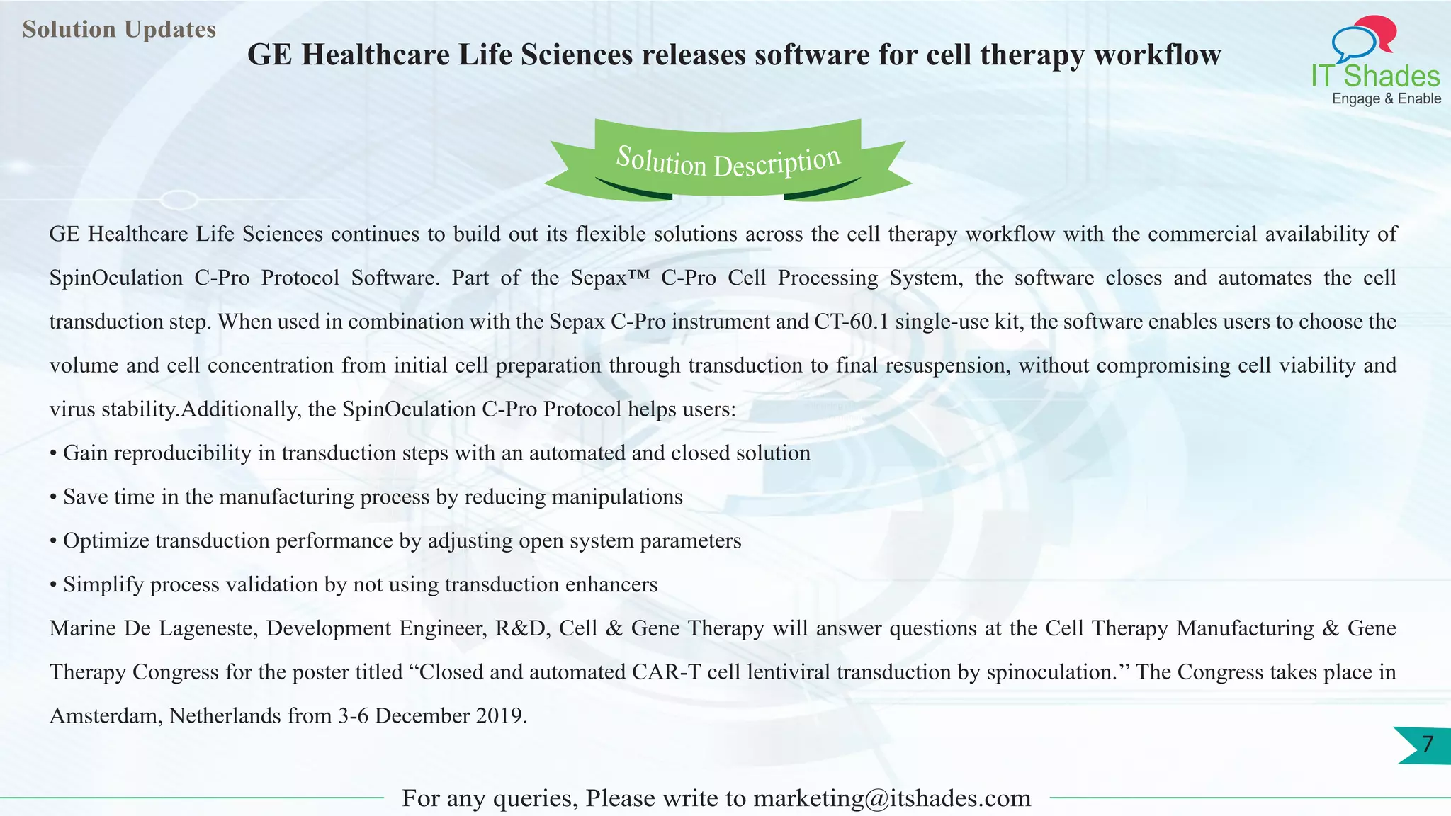 Lorem
ipsum dolor sit
amet, consectetuer
adipiscing elit, sed diam
nonummy
nib
Solution Updates
IT Shades
Engage & Enable
GE Healthcare Life Sciences releases software for cell therapy workflow
For any queries, Please write to marketing@itshades.com
7
Solution Description
GE Healthcare Life Sciences continues to build out its flexible solutions across the cell therapy workflow with the commercial availability of
SpinOculation C-Pro Protocol Software. Part of the Sepax™ C-Pro Cell Processing System, the software closes and automates the cell
transduction step. When used in combination with the Sepax C-Pro instrument and CT-60.1 single-use kit, the software enables users to choose the
volume and cell concentration from initial cell preparation through transduction to final resuspension, without compromising cell viability and
virus stability.Additionally, the SpinOculation C-Pro Protocol helps users:
• Gain reproducibility in transduction steps with an automated and closed solution
• Save time in the manufacturing process by reducing manipulations
• Optimize transduction performance by adjusting open system parameters
• Simplify process validation by not using transduction enhancers
Marine De Lageneste, Development Engineer, R&D, Cell & Gene Therapy will answer questions at the Cell Therapy Manufacturing & Gene
Therapy Congress for the poster titled “Closed and automated CAR-T cell lentiviral transduction by spinoculation.’’ The Congress takes place in
Amsterdam, Netherlands from 3-6 December 2019.
 