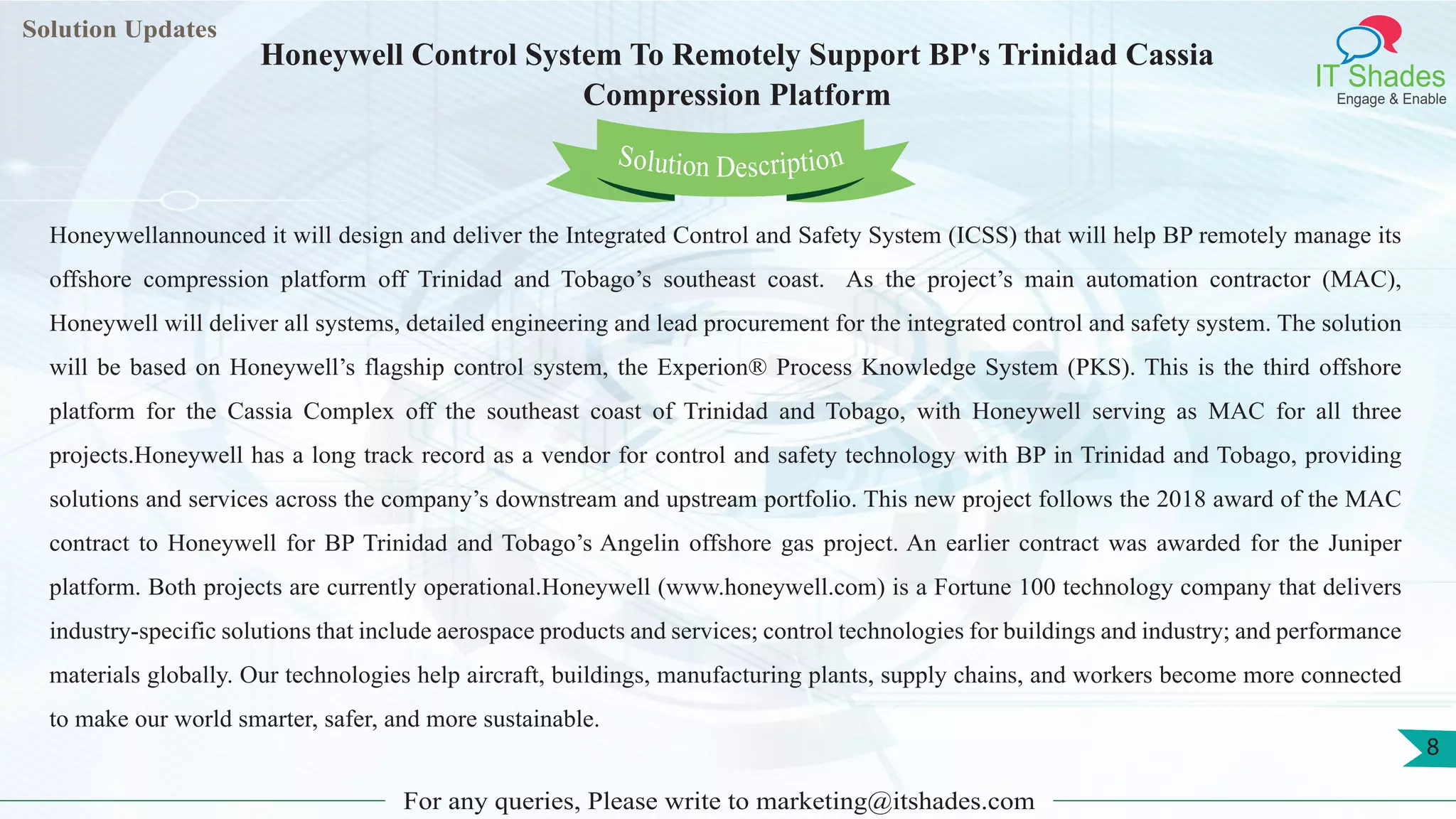 Lorem
ipsum dolor sit
amet, consectetuer
adipiscing elit, sed diam
nonummy
nib
Solution Updates
IT Shades
Engage & Enable
Honeywell Control System To Remotely Support BP's Trinidad Cassia
Compression Platform
For any queries, Please write to marketing@itshades.com
8
Solution Description
Honeywellannounced it will design and deliver the Integrated Control and Safety System (ICSS) that will help BP remotely manage its
offshore compression platform off Trinidad and Tobago’s southeast coast. As the project’s main automation contractor (MAC),
Honeywell will deliver all systems, detailed engineering and lead procurement for the integrated control and safety system. The solution
will be based on Honeywell’s flagship control system, the Experion® Process Knowledge System (PKS). This is the third offshore
platform for the Cassia Complex off the southeast coast of Trinidad and Tobago, with Honeywell serving as MAC for all three
projects.Honeywell has a long track record as a vendor for control and safety technology with BP in Trinidad and Tobago, providing
solutions and services across the company’s downstream and upstream portfolio. This new project follows the 2018 award of the MAC
contract to Honeywell for BP Trinidad and Tobago’s Angelin offshore gas project. An earlier contract was awarded for the Juniper
platform. Both projects are currently operational.Honeywell (www.honeywell.com) is a Fortune 100 technology company that delivers
industry-specific solutions that include aerospace products and services; control technologies for buildings and industry; and performance
materials globally. Our technologies help aircraft, buildings, manufacturing plants, supply chains, and workers become more connected
to make our world smarter, safer, and more sustainable.
 