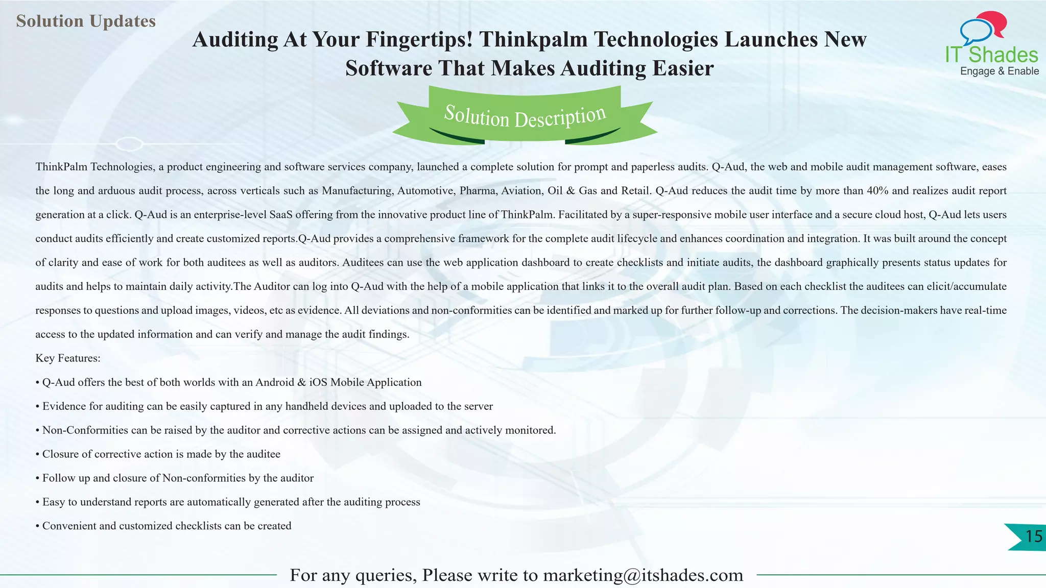 Lorem
ipsum dolor sit
amet, consectetuer
adipiscing elit, sed diam
nonummy
nib
Solution Updates
IT Shades
Engage & Enable
Auditing At Your Fingertips! Thinkpalm Technologies Launches New
Software That Makes Auditing Easier
For any queries, Please write to marketing@itshades.com
15
Solution Description
ThinkPalm Technologies, a product engineering and software services company, launched a complete solution for prompt and paperless audits. Q-Aud, the web and mobile audit management software, eases
the long and arduous audit process, across verticals such as Manufacturing, Automotive, Pharma, Aviation, Oil & Gas and Retail. Q-Aud reduces the audit time by more than 40% and realizes audit report
generation at a click. Q-Aud is an enterprise-level SaaS offering from the innovative product line of ThinkPalm. Facilitated by a super-responsive mobile user interface and a secure cloud host, Q-Aud lets users
conduct audits efficiently and create customized reports.Q-Aud provides a comprehensive framework for the complete audit lifecycle and enhances coordination and integration. It was built around the concept
of clarity and ease of work for both auditees as well as auditors. Auditees can use the web application dashboard to create checklists and initiate audits, the dashboard graphically presents status updates for
audits and helps to maintain daily activity.The Auditor can log into Q-Aud with the help of a mobile application that links it to the overall audit plan. Based on each checklist the auditees can elicit/accumulate
responses to questions and upload images, videos, etc as evidence. All deviations and non-conformities can be identified and marked up for further follow-up and corrections. The decision-makers have real-time
access to the updated information and can verify and manage the audit findings.
Key Features:
• Q-Aud offers the best of both worlds with an Android & iOS Mobile Application
• Evidence for auditing can be easily captured in any handheld devices and uploaded to the server
• Non-Conformities can be raised by the auditor and corrective actions can be assigned and actively monitored.
• Closure of corrective action is made by the auditee
• Follow up and closure of Non-conformities by the auditor
• Easy to understand reports are automatically generated after the auditing process
• Convenient and customized checklists can be created
 