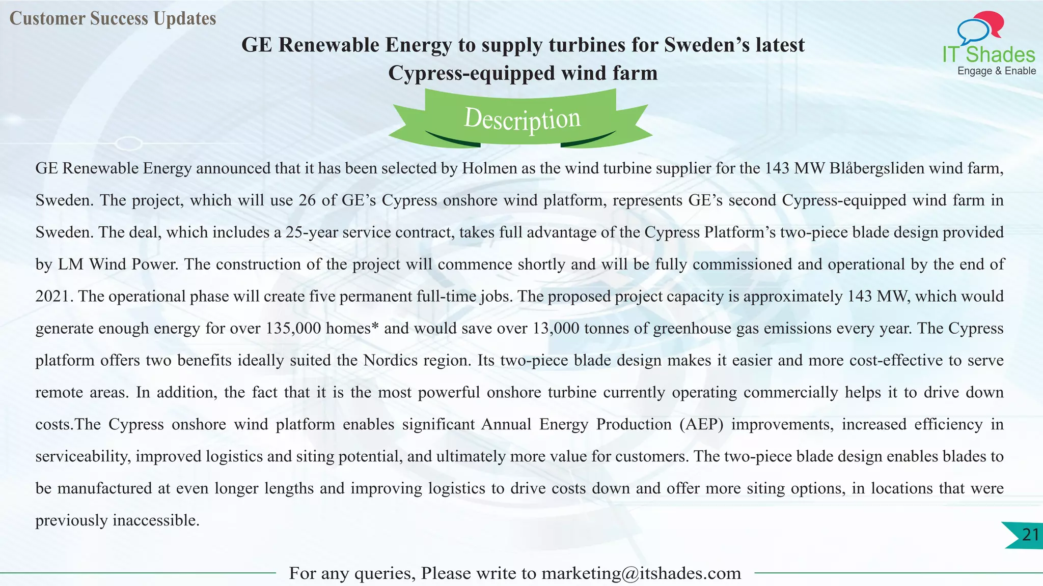 Customer Success Updates
IT Shades
Engage & Enable
GE Renewable Energy to supply turbines for Sweden’s latest
Cypress-equipped wind farm
For any queries, Please write to marketing@itshades.com
21
GE Renewable Energy announced that it has been selected by Holmen as the wind turbine supplier for the 143 MW Blåbergsliden wind farm,
Sweden. The project, which will use 26 of GE’s Cypress onshore wind platform, represents GE’s second Cypress-equipped wind farm in
Sweden. The deal, which includes a 25-year service contract, takes full advantage of the Cypress Platform’s two-piece blade design provided
by LM Wind Power. The construction of the project will commence shortly and will be fully commissioned and operational by the end of
2021. The operational phase will create five permanent full-time jobs. The proposed project capacity is approximately 143 MW, which would
generate enough energy for over 135,000 homes* and would save over 13,000 tonnes of greenhouse gas emissions every year. The Cypress
platform offers two benefits ideally suited the Nordics region. Its two-piece blade design makes it easier and more cost-effective to serve
remote areas. In addition, the fact that it is the most powerful onshore turbine currently operating commercially helps it to drive down
costs.The Cypress onshore wind platform enables significant Annual Energy Production (AEP) improvements, increased efficiency in
serviceability, improved logistics and siting potential, and ultimately more value for customers. The two-piece blade design enables blades to
be manufactured at even longer lengths and improving logistics to drive costs down and offer more siting options, in locations that were
previously inaccessible.
Description
 