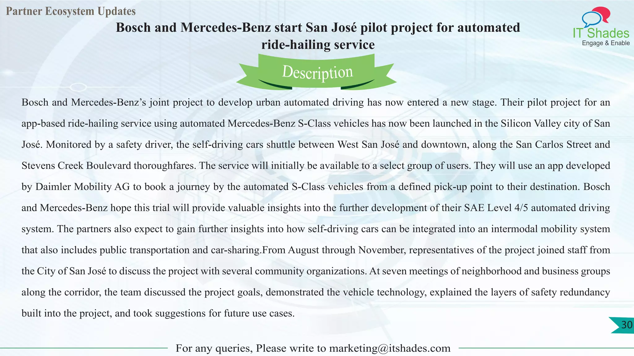 Partner Ecosystem Updates
IT Shades
Engage & Enable
Bosch and Mercedes-Benz start San José pilot project for automated
ride-hailing service
For any queries, Please write to marketing@itshades.com
30
Bosch and Mercedes-Benz’s joint project to develop urban automated driving has now entered a new stage. Their pilot project for an
app-based ride-hailing service using automated Mercedes-Benz S-Class vehicles has now been launched in the Silicon Valley city of San
José. Monitored by a safety driver, the self-driving cars shuttle between West San José and downtown, along the San Carlos Street and
Stevens Creek Boulevard thoroughfares. The service will initially be available to a select group of users. They will use an app developed
by Daimler Mobility AG to book a journey by the automated S-Class vehicles from a defined pick-up point to their destination. Bosch
and Mercedes-Benz hope this trial will provide valuable insights into the further development of their SAE Level 4/5 automated driving
system. The partners also expect to gain further insights into how self-driving cars can be integrated into an intermodal mobility system
that also includes public transportation and car-sharing.From August through November, representatives of the project joined staff from
the City of San José to discuss the project with several community organizations. At seven meetings of neighborhood and business groups
along the corridor, the team discussed the project goals, demonstrated the vehicle technology, explained the layers of safety redundancy
built into the project, and took suggestions for future use cases.
Description
 
