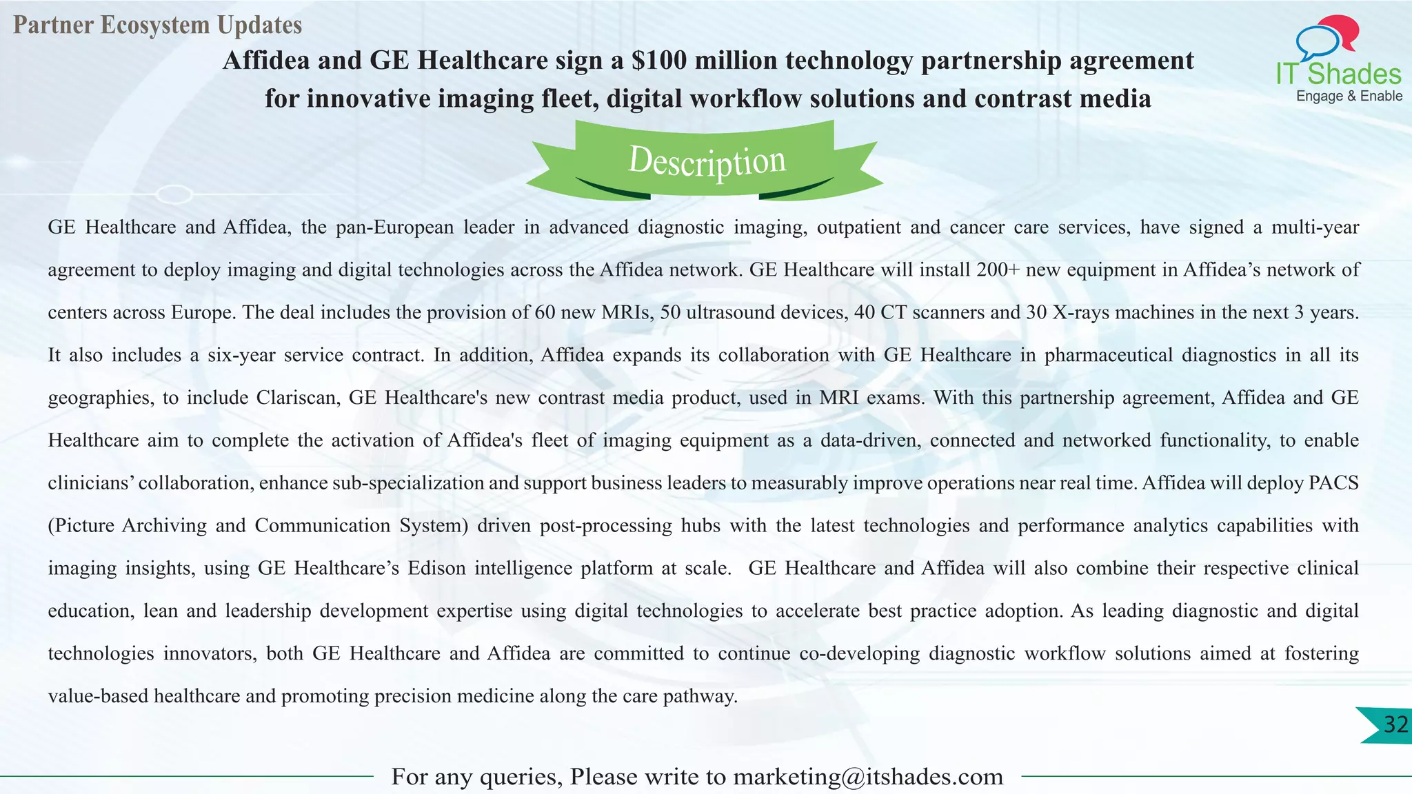Partner Ecosystem Updates
IT Shades
Engage & Enable
Affidea and GE Healthcare sign a $100 million technology partnership agreement
for innovative imaging fleet, digital workflow solutions and contrast media
For any queries, Please write to marketing@itshades.com
32
GE Healthcare and Affidea, the pan-European leader in advanced diagnostic imaging, outpatient and cancer care services, have signed a multi-year
agreement to deploy imaging and digital technologies across the Affidea network. GE Healthcare will install 200+ new equipment in Affidea’s network of
centers across Europe. The deal includes the provision of 60 new MRIs, 50 ultrasound devices, 40 CT scanners and 30 X-rays machines in the next 3 years.
It also includes a six-year service contract. In addition, Affidea expands its collaboration with GE Healthcare in pharmaceutical diagnostics in all its
geographies, to include Clariscan, GE Healthcare's new contrast media product, used in MRI exams. With this partnership agreement, Affidea and GE
Healthcare aim to complete the activation of Affidea's fleet of imaging equipment as a data-driven, connected and networked functionality, to enable
clinicians’collaboration, enhance sub-specialization and support business leaders to measurably improve operations near real time. Affidea will deploy PACS
(Picture Archiving and Communication System) driven post-processing hubs with the latest technologies and performance analytics capabilities with
imaging insights, using GE Healthcare’s Edison intelligence platform at scale. GE Healthcare and Affidea will also combine their respective clinical
education, lean and leadership development expertise using digital technologies to accelerate best practice adoption. As leading diagnostic and digital
technologies innovators, both GE Healthcare and Affidea are committed to continue co-developing diagnostic workflow solutions aimed at fostering
value-based healthcare and promoting precision medicine along the care pathway.
Description
 