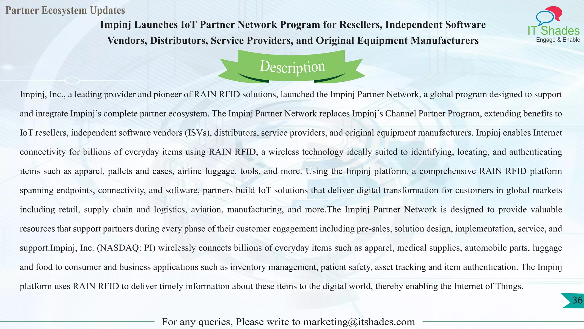Partner Ecosystem Updates
IT Shades
Engage & Enable
Impinj Launches IoT Partner Network Program for Resellers, Independent Software
Vendors, Distributors, Service Providers, and Original Equipment Manufacturers
For any queries, Please write to marketing@itshades.com
36
Impinj, Inc., a leading provider and pioneer of RAIN RFID solutions, launched the Impinj Partner Network, a global program designed to support
and integrate Impinj’s complete partner ecosystem. The Impinj Partner Network replaces Impinj’s Channel Partner Program, extending benefits to
IoT resellers, independent software vendors (ISVs), distributors, service providers, and original equipment manufacturers. Impinj enables Internet
connectivity for billions of everyday items using RAIN RFID, a wireless technology ideally suited to identifying, locating, and authenticating
items such as apparel, pallets and cases, airline luggage, tools, and more. Using the Impinj platform, a comprehensive RAIN RFID platform
spanning endpoints, connectivity, and software, partners build IoT solutions that deliver digital transformation for customers in global markets
including retail, supply chain and logistics, aviation, manufacturing, and more.The Impinj Partner Network is designed to provide valuable
resources that support partners during every phase of their customer engagement including pre-sales, solution design, implementation, service, and
support.Impinj, Inc. (NASDAQ: PI) wirelessly connects billions of everyday items such as apparel, medical supplies, automobile parts, luggage
and food to consumer and business applications such as inventory management, patient safety, asset tracking and item authentication. The Impinj
platform uses RAIN RFID to deliver timely information about these items to the digital world, thereby enabling the Internet of Things.
Description
 