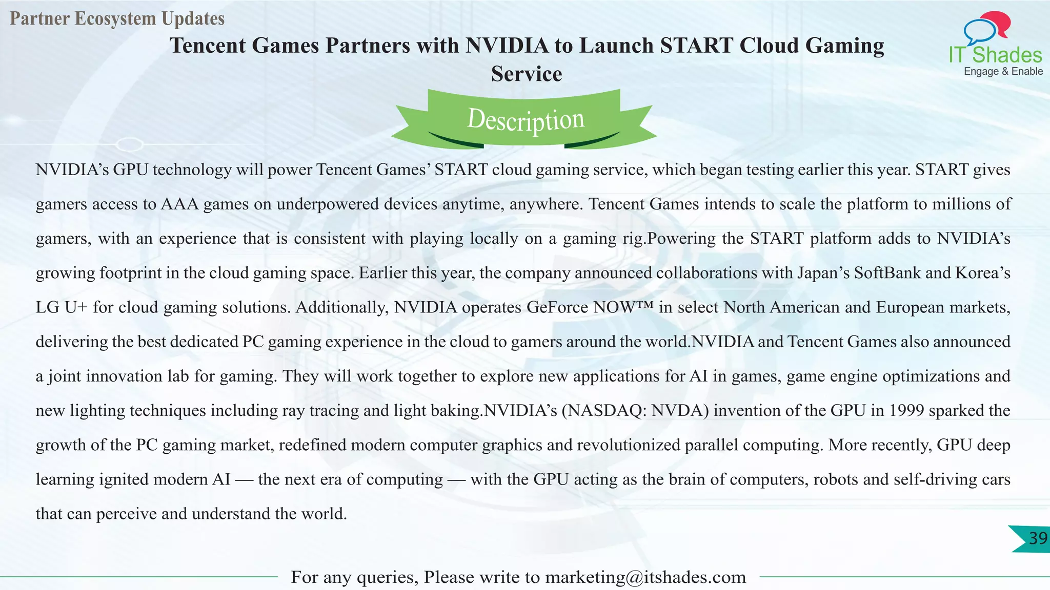 Partner Ecosystem Updates
IT Shades
Engage & Enable
Tencent Games Partners with NVIDIA to Launch START Cloud Gaming
Service
For any queries, Please write to marketing@itshades.com
39
NVIDIA’s GPU technology will power Tencent Games’START cloud gaming service, which began testing earlier this year. START gives
gamers access to AAA games on underpowered devices anytime, anywhere. Tencent Games intends to scale the platform to millions of
gamers, with an experience that is consistent with playing locally on a gaming rig.Powering the START platform adds to NVIDIA’s
growing footprint in the cloud gaming space. Earlier this year, the company announced collaborations with Japan’s SoftBank and Korea’s
LG U+ for cloud gaming solutions. Additionally, NVIDIA operates GeForce NOW™ in select North American and European markets,
delivering the best dedicated PC gaming experience in the cloud to gamers around the world.NVIDIA and Tencent Games also announced
a joint innovation lab for gaming. They will work together to explore new applications for AI in games, game engine optimizations and
new lighting techniques including ray tracing and light baking.NVIDIA’s (NASDAQ: NVDA) invention of the GPU in 1999 sparked the
growth of the PC gaming market, redefined modern computer graphics and revolutionized parallel computing. More recently, GPU deep
learning ignited modern AI — the next era of computing — with the GPU acting as the brain of computers, robots and self-driving cars
that can perceive and understand the world.
Description
 