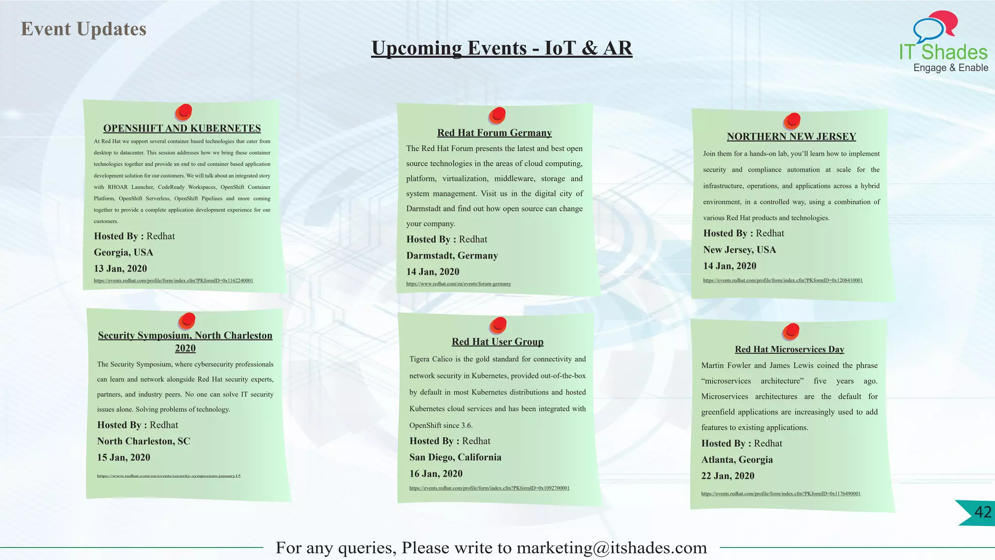 Event Updates
IT Shades
Engage & Enable
For any queries, Please write to marketing@itshades.com
Upcoming Events - IoT & AR
OPENSHIFT AND KUBERNETES
At Red Hat we support several container based technologies that cater from
desktop to datacenter. This session addresses how we bring these container
technologies together and provide an end to end container based application
development solution for our customers. We will talk about an integrated story
with RHOAR Launcher, CodeReady Workspaces, OpenShift Container
Platform, OpenShift Serverless, OpenShift Pipelines and more coming
together to provide a complete application development experience for our
customers.
Hosted By : Redhat
Georgia, USA
13 Jan, 2020
https://events.redhat.com/profile/form/index.cfm?PKformID=0x1162240001
Red Hat Forum Germany
The Red Hat Forum presents the latest and best open
source technologies in the areas of cloud computing,
platform, virtualization, middleware, storage and
system management. Visit us in the digital city of
Darmstadt and find out how open source can change
your company.
Hosted By : Redhat
Darmstadt, Germany
14 Jan, 2020
https://www.redhat.com/en/events/forum-germany
NORTHERN NEW JERSEY
Join them for a hands-on lab, you’ll learn how to implement
security and compliance automation at scale for the
infrastructure, operations, and applications across a hybrid
environment, in a controlled way, using a combination of
various Red Hat products and technologies.
Hosted By : Redhat
New Jersey, USA
14 Jan, 2020
https://events.redhat.com/profile/form/index.cfm?PKformID=0x1208410001
Security Symposium, North Charleston
2020
The Security Symposium, where cybersecurity professionals
can learn and network alongside Red Hat security experts,
partners, and industry peers. No one can solve IT security
issues alone. Solving problems of technology.
Hosted By : Redhat
North Charleston, SC
15 Jan, 2020
https://www.redhat.com/en/events/security-symposium-january15
Red Hat User Group
Tigera Calico is the gold standard for connectivity and
network security in Kubernetes, provided out-of-the-box
by default in most Kubernetes distributions and hosted
Kubernetes cloud services and has been integrated with
OpenShift since 3.6.
Hosted By : Redhat
San Diego, California
16 Jan, 2020
https://events.redhat.com/profile/form/index.cfm?PKformID=0x1092700001
Red Hat Microservices Day
Martin Fowler and James Lewis coined the phrase
“microservices architecture” five years ago.
Microservices architectures are the default for
greenfield applications are increasingly used to add
features to existing applications.
Hosted By : Redhat
Atlanta, Georgia
22 Jan, 2020
https://events.redhat.com/profile/form/index.cfm?PKformID=0x1176490001
42
 