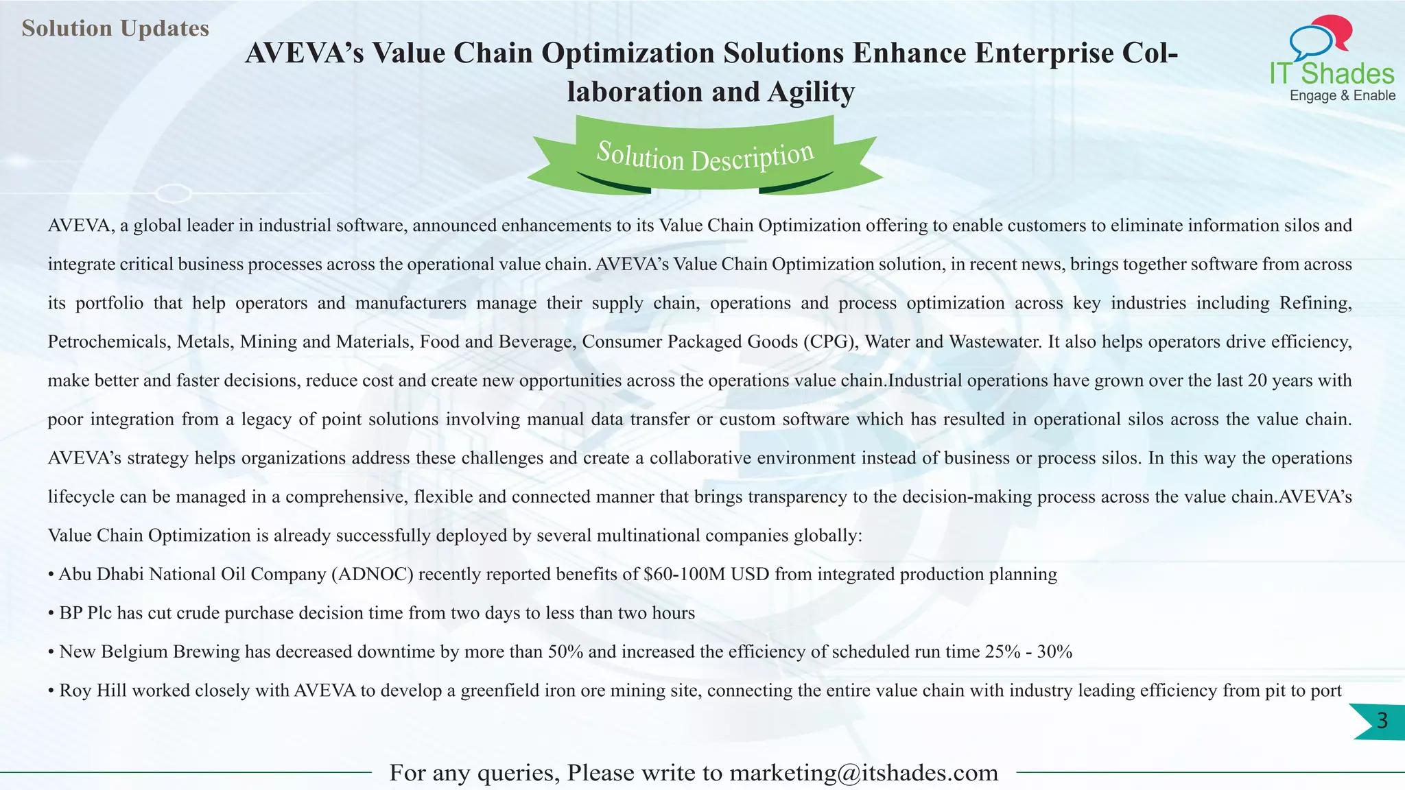 Lorem
ipsum dolor sit
amet, consectetuer
adipiscing elit, sed diam
nonummy
nib
Solution Updates
IT Shades
Engage & Enable
AVEVA’s Value Chain Optimization Solutions Enhance Enterprise Col-
laboration and Agility
For any queries, Please write to marketing@itshades.com
3
Solution Description
AVEVA, a global leader in industrial software, announced enhancements to its Value Chain Optimization offering to enable customers to eliminate information silos and
integrate critical business processes across the operational value chain. AVEVA’s Value Chain Optimization solution, in recent news, brings together software from across
its portfolio that help operators and manufacturers manage their supply chain, operations and process optimization across key industries including Refining,
Petrochemicals, Metals, Mining and Materials, Food and Beverage, Consumer Packaged Goods (CPG), Water and Wastewater. It also helps operators drive efficiency,
make better and faster decisions, reduce cost and create new opportunities across the operations value chain.Industrial operations have grown over the last 20 years with
poor integration from a legacy of point solutions involving manual data transfer or custom software which has resulted in operational silos across the value chain.
AVEVA’s strategy helps organizations address these challenges and create a collaborative environment instead of business or process silos. In this way the operations
lifecycle can be managed in a comprehensive, flexible and connected manner that brings transparency to the decision-making process across the value chain.AVEVA’s
Value Chain Optimization is already successfully deployed by several multinational companies globally:
• Abu Dhabi National Oil Company (ADNOC) recently reported benefits of $60-100M USD from integrated production planning
• BP Plc has cut crude purchase decision time from two days to less than two hours
• New Belgium Brewing has decreased downtime by more than 50% and increased the efficiency of scheduled run time 25% - 30%
• Roy Hill worked closely with AVEVA to develop a greenfield iron ore mining site, connecting the entire value chain with industry leading efficiency from pit to port
 