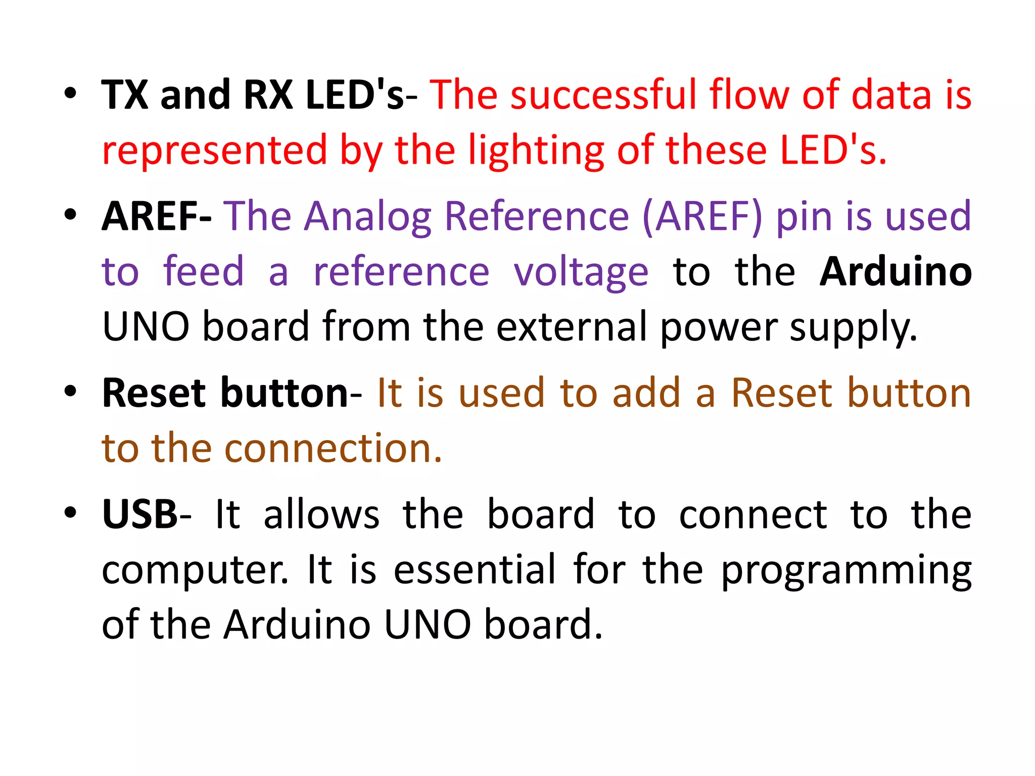• TX and RX LED's- The successful flow of data is
represented by the lighting of these LED's.
• AREF- The Analog Reference (AREF) pin is used
to feed a reference voltage to the Arduino
UNO board from the external power supply.
• Reset button- It is used to add a Reset button
to the connection.
• USB- It allows the board to connect to the
computer. It is essential for the programming
of the Arduino UNO board.
 