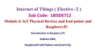 Internet of Things ( Elective -2 )
Sub Code: 18ISDE712
Module 4: IoT Physical Devices and End points and
RaspberryPi
Introduction to RaspberryPi
Arduino UNO,
RaspberryPi with Python and Smart City
 