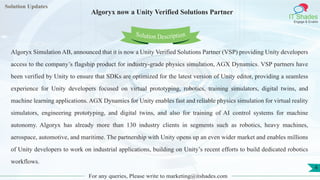 Lorem
ipsum dolor sit
amet, consectetuer
adipiscing elit, sed diam
nonummy
nib
Solution Updates
IT Shades
Engage & Enable
Algoryx now a Unity Verified Solutions Partner
For any queries, Please write to marketing@itshades.com
4
Solution Description
Algoryx Simulation AB, announced that it is now a Unity Verified Solutions Partner (VSP) providing Unity developers
access to the company’s flagship product for industry-grade physics simulation, AGX Dynamics. VSP partners have
been verified by Unity to ensure that SDKs are optimized for the latest version of Unity editor, providing a seamless
experience for Unity developers focused on virtual prototyping, robotics, training simulators, digital twins, and
machine learning applications. AGX Dynamics for Unity enables fast and reliable physics simulation for virtual reality
simulators, engineering prototyping, and digital twins, and also for training of AI control systems for machine
autonomy. Algoryx has already more than 130 industry clients in segments such as robotics, heavy machines,
aerospace, automotive, and maritime. The partnership with Unity opens up an even wider market and enables millions
of Unity developers to work on industrial applications, building on Unity’s recent efforts to build dedicated robotics
workflows.
 
