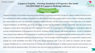 Lorem
ipsum dolor sit
amet, consectetuer
adipiscing elit, sed diam
nonummy
nib
Solution Updates
IT Shades
Engage & Enable
Logopress ProgSim – Forming Simulation of Progressive Dies inside
SOLIDWORKS & Logopress DieDesign Software
For any queries, Please write to marketing@itshades.com
5
Solution Description
Logopress ProgSim was developed using incremental simulation technology powered by the proven, industry-leading AutoForm solver.
It is customized for small to medium-sized progressive die companies that want to attain highly accurate results in stamping simulation
but cannot justify the cost of an incremental simulation software that does not have a size limitation on the parts that it can simulate.
Logopress ProgSim is an affordable, easy to use, and highly accurate forming simulation software, which fully meets the needs of these
companies, even for those without any prior FEA experience. The newly developed software allows progressive die designers rapid and
accurate forming simulation of the progressive die process, including drawing, flanging, and forming operations—as well as springback.
Users can gain deep insight into the forming process, including force prediction, and can quickly identify problem areas such as wrinkles,
splits, or excessive thinning that might occur during the process. This knowledge of the forming process, revealed on the computer screen,
expands the overall formability know-how of the entire design department and is also very useful for estimators and die makers.
Logopress ProgSim acts as a virtual tryout press for forming and enables die designers to validate a process quickly and accurately even
before the actual die design has begun. This reduces time and costs related to prototyping, as well as time spent in the tryout press.
 