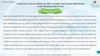Lorem
ipsum dolor sit
amet, consectetuer
adipiscing elit, sed diam
nonummy
nib
Solution Updates
IT Shades
Engage & Enable
AutoForm Unveils its Solution for BiW Assembly and Expands Digitalization
of the Manufacturing Process
For any queries, Please write to marketing@itshades.com
6
Solution Description
AutoForm’s solution for BiW assembly supports the entire BiW process chain, which covers early feasibility, process engineering
and BiW production. By implementing AutoForm software for the BiW assembly process, users can gain deep insight into the car
body manufacturing process, quickly evaluate alternative part and assembly process designs, identify the causes of dimensional
deviations and undertake effective countermeasures. The combination of AutoForm Forming and Assembly solutions covers the
stamping and BiW assembly processes. With unique AutoForm Assembly capabilities, users can virtually set up the entire
assembly process, including joining and hemming technologies. They can make process modifications easily by taking into
consideration different part insertion orders, changes to pilot and clamping positions, and different sequencing of the joins. With
AutoForm Assembly, they can achieve higher product maturity earlier in the development process and reduce the number of
product modifications later in tryout and manufacturing. The software allows them to save on costs for tooling and equipment
modifications as well as to reach higher process maturity and greater robustness at tryout and the start of the production.
 