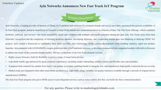 Lorem
ipsum dolor sit
amet, consectetuer
adipiscing elit, sed diam
nonummy
nib
Solution Updates
IT Shades
Engage & Enable
Ayla Networks Announces New Fast Track IoT Program
For any queries, Please write to marketing@itshades.com
7
Solution Description
Ayla Networks, a leading provider of Internet of Things (IoT) platform and solutions for consumer brands and service providers, announced the general availability of
its Fast Track program, aimed at simplifying IoT projects to help OEMs launch new connected products in a fraction of time. The Fast Track offering—which combines
hardware, software, and services—has been successfully tested and validated with multiple real-world customers during the past year. Fast Track arose from Ayla
Networks’ recognition that the complexity of selecting hardware modules, developing firmware, and customizing mobile apps was hindering or delaying OEMs’ IoT
projects. Ayla created a framework to standardize these three activities, thus minimizing OEMs’ custom development while enabling seamless, rapid new product
launches. Ayla partnered with LEEDARSON, a major global provider of IoT hardware solutions, to develop a purpose-built pre-integrated module with built-in firmware
to address the needs of the consumer brands market. The key components of the Fast Track program include:
• Highly secure firmware, built for flexibility to power a range of smart home devices
• A pre-built mobile app optimized for great consumer experiences, including simple onboarding, reliable control, and flexible rules and schedules
• A purpose-built connectivity module from Ayla’s vast partner ecosystem, enabling brands to integrate, test, and manufacture high-quality connected devices at scale
• Market-ready pre-integrated white-label smart-home products (e.g., light bulbs, plugs, switches, air-quality monitors) available through a network of original device
manufacturers (ODMs)
The Ayla Fast Track program also gives OEMs access to pre-integrated services, such as voice control, that they can build into their connected products.
 