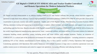 Lorem
ipsum dolor sit
amet, consectetuer
adipiscing elit, sed diam
nonummy
nib
Solution Updates
IT Shades
Engage & Enable
GE Digital’s CIMPLICITY HMI/SCADA and Tracker Enable Centralized
and Remote Operations for Modern Industrial Workers
For any queries, Please write to marketing@itshades.com
11
Solution Description
GE Digital unveiled enhancements to its industry-leading CIMPLICITY and Tracker software that provide critical decision support for
operators to make them more efficient. A proven high-performance automation platform, CIMPLICITY HMI/SCADA provides client-server
visualization to precisely monitor and control operations. Tracker, part of GE Digital’s Proficy Manufacturing Execution Systems (MES)
offering, automates routing and sequencing to accelerate time to market, reduce warranty and recall exposure, and support Lean operations
and building right the first time. Based on decades of GE Digital's research and development, CIMPLICITY is the HMI/SCADA of choice for
the world's largest industrial manufacturing organizations, water / wastewater utilities, and power utilities. It is an ideal solution for industrial
companies building remote operations centers including power and water utilities with multiple locations. Tracker, an extension of
CIMPLICITY, is a critical part of the production environment for complex, high-volume manufacturers – including automotive companies
producing 65% of the vehicles manufactured in North America. Key to these newest versions is Proficy Operations Hub integration.
Centralizing operations with Operations Hub enables businesses with multiple locations or large sites to centralize operational views and
enables remote access to information and control to support site operations, increasing efficiency and reducing downtime.
 