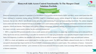 Lorem
ipsum dolor sit
amet, consectetuer
adipiscing elit, sed diam
nonummy
nib
Solution Updates
IT Shades
Engage & Enable
Honeywell Adds Access Control Functionality To The Maxpro Cloud
Solutions Portfolio
For any queries, Please write to marketing@itshades.com
17
Solution Description
Honeywell announced the expansion of capabilities of its MAXPRO® Cloud portfolio with the launch of MPA1 and MPA2, access control panels that offer
cloud, web-based or on-premise hosting options. MAXPRO Cloud is a cloud-based security solution designed for multi-site small-to-medium-sized
businesses, that provides effective and efficient security and safety, while minimizing IT costs and future-proofing investments. The solution integrates
access control and video into an integrated and easy to use platform and is used to protect multisite retail, franchises, multi-tenant commercial and residential
properties, schools and churches. With features such as global credential management, automated reporting and remote management of doors and schedules,
the system is not only a great security solution, but also a powerful business tool.
• MPA1, a single door POE powered controller is easy to install, operate and maintain, thanks to its unique edge installation design and its dedicated Device
Utility App for fast and easy commissioning. It can either be mounted in a U.S. single gang junction box or in a specially designed compact enclosure with
Status LED diagnostics. In addition, the embedded web interface allows the MPA1 to operate in stand-alone mode in single and multi-panel solutions.
• MPA2 is a cloud, and standalone access control panel for two door access control. The MPA2 panel features enhanced security due to a 128-bit AES
encrypted bi-directional Open Supervised Device Protocol (OSDP) communication with access control readers. This combination of features – bolstered by
an intuitive, browser-based user interface – gives customers an easy-to-use and secure site-access system. Users can manage MPA2 securely using Ethernet
or Internet connections.
 